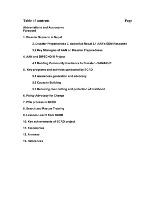 Table of contents                                                     Page
Abbreviations and Accronyms
Foreword

1. Disaster Scenario in Nepal

      2. Disaster Preparedness 3. ActionAid Nepal 3.1 AAN's EDM Response

      3.2 Key Strategies of AAN on Disaster Preparedness

4. AAN and DIPECHO III Project

      4.1 Building Community Resilience to Disaster - SAMARUP

5. Key programs and activities conducted by BCRD

      5.1 Awareness generation and advocacy

      5.2 Capacity Building

      5.3 Reducing river cutting and protection of livelihood

6. Policy Advocacy for Change

7. PVA process in BCRD

8. Search and Rescue Training

9. Lessons Learnt from BCRD

10. Key achievements of BCRD project

11. Testimonies

12. Annexes

13. References
 
