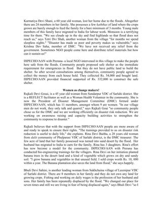 Karmatiya Devi Shani, a 60 year old woman, lost her home due to the floods. Altogether
there are 24 members in her family. She possesses a few kaththas of land where the crops
grown are barely enough to feed the family for a bare minimum of 3 months. Young male
members of this family have migrated to India for labour work. Monsoon is a terrifying
time for them. "We see clouds up in the sky and find highlands so that flood does not
reach us," says Tetri Dvi Shah, another woman from the village "for months we spend
sleepless nights." "Disaster has made us poor and poverty makes us vulnerable," says
Krishna Dev Saha, member of DMC. "We have not received any relief from the
government. Sometimes NGO people come here and distribute relief materials but how
can it sustain us!"

DIPECHO/AAN with Prerana- a local NGO intervened in this village to make the people
here safe from the floods. Community people proposed safe shelter as the immediate
requirement for emergencies in flood. But they do not have public land to build the
shelter. So after several consultations among themselves, community people agreed to
collect the money from each house hold. They collected Rs. 54,000 and bought land.
DIPECHO/AAN provided financial supported of Rs. 332,000 to construct the safe
shelter.

                              Women as change makers!
Rajkali Devi Gosai, is a 45 year old woman from Sundarpur VDC of Sarlahi district. She
is a REFLECT facilitator as well as a Woman Health Volunteer in the community. She is
now the President of Disaster Management Committee (DMC) formed under
DIPECHO/AAN, which has 11 members, amongst whom 9 are women. "In our village
men do not work, they only talk and quarrel," says Rajkali Goai "so community people
chose us for the DMC and we are working efficiently on disaster risk reduction. We are
working on awareness raising and capacity building activities to strengthen the
community to response to disaster."

Rajkali believes that with the support from DIPECHO/AAN people are more aware of
and ready to speak to ensure their rights. "The trainings provided to us on disaster risk
reduction is useful to daily life," she explains. Rina Devi Baitha, a 28 years old woman
from dalit community of Phulparasi VDC of Sarlahi district, is the DMC treasurer. The
few acre of land that her family possessed was turned into sand desert by the flood. Her
husband has migrated to India to earn for the family. Rina has 3 daughters. Rina's effort
has now become a model for the community. DIPECHO/AAN with Prerana has
conducted bio-engineering trainings for the villagers. Rina Devi on her initiation planted
banana trees in the desert land and a kind of vegetable which grows on dry and sandy
soil. "I grow banana and vegetables in that unused field. I sold crops worth Rs. 10, 000
within a year. The Banana plantation also saves the land from flood,” she says happily.

Bhuli Devi Sahini, is another leading woman from Sukhchaina village of Laxmipur VDC
of Sarlahi district. There are 8 members in her family and they do not own any land for
growing crops. Fishing and working on daily wages is the profession of her husband and
sons. Her family has been repeatedly displaced by the flood. "We changed our place for
seven times and still we are living in fear of being displaced again," says Bhuli Devi "so I
 