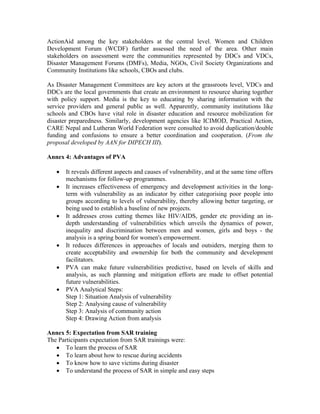ActionAid among the key stakeholders at the central level. Women and Children
Development Forum (WCDF) further assessed the need of the area. Other main
stakeholders on assessment were the communities represented by DDCs and VDCs,
Disaster Management Forums (DMFs), Media, NGOs, Civil Society Organizations and
Community Institutions like schools, CBOs and clubs.

As Disaster Management Committees are key actors at the grassroots level, VDCs and
DDCs are the local governments that create an environment to resource sharing together
with policy support. Media is the key to educating by sharing information with the
service providers and general public as well. Apparently, community institutions like
schools and CBOs have vital role in disaster education and resource mobilization for
disaster preparedness. Similarly, development agencies like ICIMOD, Practical Action,
CARE Nepal and Lutheran World Federation were consulted to avoid duplication/double
funding and confusions to ensure a better coordination and cooperation. (From the
proposal developed by AAN for DIPECH III).

Annex 4: Advantages of PVA

   •   It reveals different aspects and causes of vulnerability, and at the same time offers
       mechanisms for follow-up programmes.
   •   It increases effectiveness of emergency and development activities in the long-
       term with vulnerability as an indicator by either categorising poor people into
       groups according to levels of vulnerability, thereby allowing better targeting, or
       being used to establish a baseline of new projects.
   •   It addresses cross cutting themes like HIV/AIDS, gender etc providing an in-
       depth understanding of vulnerabilities which unveils the dynamics of power,
       inequality and discrimination between men and women, girls and boys - the
       analysis is a spring board for women's empowerment.
   •   It reduces differences in approaches of locals and outsiders, merging them to
       create acceptability and ownership for both the community and development
       facilitators.
   •   PVA can make future vulnerabilities predictive, based on levels of skills and
       analysis, as such planning and mitigation efforts are made to offset potential
       future vulnerabilities.
   •   PVA Analytical Steps:
       Step 1: Situation Analysis of vulnerability
       Step 2: Analysing cause of vulnerability
       Step 3: Analysis of community action
       Step 4: Drawing Action from analysis

Annex 5: Expectation from SAR training
The Participants expectation from SAR trainings were:
   • To learn the process of SAR
   • To learn about how to rescue during accidents
   • To know how to save victims during disaster
   • To understand the process of SAR in simple and easy steps
 
