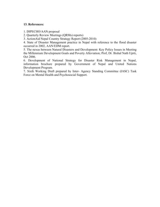 13. References:

1. DIPECHO/AAN proposal
2. Quarterly Review Meetings (QRMs) reports)
3. ActionAid Nepal Country Strategy Report (2005-2010)
4. State of Disaster Management practice in Nepal with reference to the flood disaster
occurred in 2002, AAN/EDM report.
5. The nexus between Natural Disasters and Development: Key Policy Issues in Meeting
the Millennium Development Goals and Poverty Alleviation; Prof, Dr. Bishal Nath Uprti,
Oct 2006.
6. Development of National Strategy for Disaster Risk Management in Nepal,
information brochure prepared by Government of Nepal and United Nations
Development Program.
7. Sixth Working Draft prepared by Inter- Agency Standing Committee (IASC) Task
Force on Mental Health and Psychosocial Support.
 