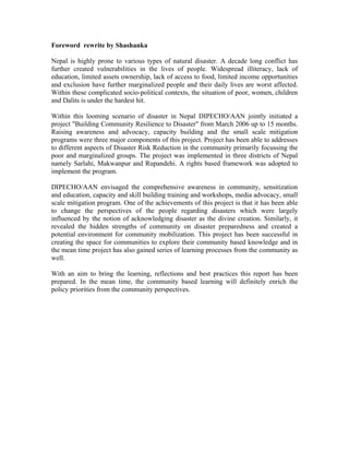 Foreword rewrite by Shashanka

Nepal is highly prone to various types of natural disaster. A decade long conflict has
further created vulnerabilities in the lives of people. Widespread illiteracy, lack of
education, limited assets ownership, lack of access to food, limited income opportunities
and exclusion have further marginalized people and their daily lives are worst affected.
Within these complicated socio-political contexts, the situation of poor, women, children
and Dalits is under the hardest hit.

Within this looming scenario of disaster in Nepal DIPECHO/AAN jointly initiated a
project "Building Community Resilience to Disaster" from March 2006 up to 15 months.
Raising awareness and advocacy, capacity building and the small scale mitigation
programs were three major components of this project. Project has been able to addresses
to different aspects of Disaster Risk Reduction in the community primarily focussing the
poor and marginalized groups. The project was implemented in three districts of Nepal
namely Sarlahi, Makwanpur and Rupandehi. A rights based framework was adopted to
implement the program.

DIPECHO/AAN envisaged the comprehensive awareness in community, sensitization
and education, capacity and skill building training and workshops, media advocacy, small
scale mitigation program. One of the achievements of this project is that it has been able
to change the perspectives of the people regarding disasters which were largely
influenced by the notion of acknowledging disaster as the divine creation. Similarly, it
revealed the hidden strengths of community on disaster preparedness and created a
potential environment for community mobilization. This project has been successful in
creating the space for communities to explore their community based knowledge and in
the mean time project has also gained series of learning processes from the community as
well.

With an aim to bring the learning, reflections and best practices this report has been
prepared. In the mean time, the community based learning will definitely enrich the
policy priorities from the community perspectives.
 