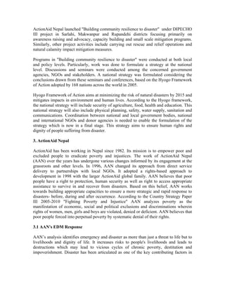 ActionAid Nepal launched "Building community resilience to disaster" under DIPECHO
III project in Sarlahi, Makwanpur and Rupandehi districts focusing primarily on
awareness raising and advocacy, capacity building and small scale mitigation programs.
Similarly, other project activities include carrying out rescue and relief operations and
natural calamity impact mitigation measures.

Programs in "Building community resilience to disaster" were conducted at both local
and policy levels. Particularly, work was done to formulate a strategy at the national
level. Discussions and seminars were conducted among the concerned government
agencies, NGOs and stakeholders. A national strategy was formulated considering the
conclusions drawn from these seminars and conferences, based on the Hyogo Framework
of Action adopted by 168 nations across the world in 2005.

Hyogo Framework of Action aims at minimizing the risk of natural disasters by 2015 and
mitigates impacts in environment and human lives. According to the Hyogo framework,
the national strategy will include security of agriculture, food, health and education. This
national strategy will also include physical planning, safety, water supply, sanitation and
communications. Coordination between national and local government bodies, national
and international NGOs and donor agencies is needed to enable the formulation of the
strategy which is now in a final stage. This strategy aims to ensure human rights and
dignity of people suffering from disaster.

3. ActionAid Nepal

ActionAid has been working in Nepal since 1982. Its mission is to empower poor and
excluded people to eradicate poverty and injustices. The work of ActionAid Nepal
(AAN) over the years has undergone various changes informed by its engagement at the
grassroots and other levels. In 1996, AAN changed its approach from direct service
delivery to partnerships with local NGOs. It adopted a rights-based approach to
development in 1998 with the larger ActionAid global family. AAN believes that poor
people have a right to protection, human security as well as right to access appropriate
assistance to survive in and recover from disasters. Based on this belief, AAN works
towards building appropriate capacities to ensure a more strategic and rapid response to
disasters- before, during and after occurrence. According to the Country Strategy Paper
III 2005-2010 "Fighting Poverty and Injustice" AAN analyzes poverty as the
manifestation of economic, social and political exclusions and discriminations wherein
rights of women, men, girls and boys are violated, denied or deficient. AAN believes that
poor people forced into perpetual poverty by systematic denial of their rights.

3.1 AAN's EDM Response

AAN’s analysis identifies emergency and disaster as more than just a threat to life but to
livelihoods and dignity of life. It increases risks to people's livelihoods and leads to
destructions which may lead to vicious cycles of chronic poverty, destitution and
impoverishment. Disaster has been articulated as one of the key contributing factors in
 