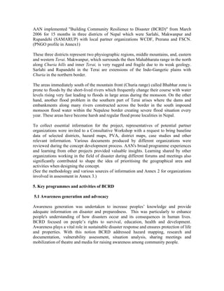 AAN implemented "Building Community Resilience to Disaster (BCRD)" from March
2006 for 15 months in three districts of Nepal which were Sarlahi, Makwanpur and
Rupandehi (SAMARUP) with local partner organizations WCDF, Prerana and FSCN.
(PNGO profile in Annex1)

These three districts represent two physiographic regions, middle mountains, and, eastern
and western Terai. Makwanpur, which surrounds the then Mahabharata range in the north
along Churia hills and inner Terai, is very rugged and fragile due to its weak geology.
Sarlahi and Rupandehi in the Terai are extensions of the Indo-Gangetic plains with
Churia in the northern border.

The areas immediately south of the mountain front (Churia range) called Bhabhar zone is
prone to floods by the short-lived rivers which frequently change their course with water
levels rising very fast leading to floods in large areas during the monsoon. On the other
hand, another flood problem in the southern part of Terai arises where the dams and
embankments along many rivers constructed across the border in the south impound
monsoon flood water within the Nepalese border creating severe flood situation every
year. These areas have become harsh and regular flood prone localities in Nepal.

To collect essential information for the project, representatives of potential partner
organizations were invited to a Consultative Workshop with a request to bring baseline
data of selected districts, hazard maps, PVA, district maps, case studies and other
relevant information. Various documents produced by different organizations were
reviewed during the concept development process. AAN's broad programme experiences
and learning from other projects provided valuable insights. Learning shared by other
organizations working in the field of disaster during different forums and meetings also
significantly contributed to shape the idea of prioritising the geographical area and
activities when designing the concept.
(See the methodology and various sources of information and Annex 2 for organizations
involved in assessment in Annex 3.)

5. Key programmes and activities of BCRD

5.1 Awareness generation and advocacy

Awareness generation was undertaken to increase peoples’ knowledge and provide
adequate information on disaster and preparedness. This was particularly to enhance
people's understanding of how disasters occur and its consequences in human lives.
BCRD focused on people’s rights to survival, education, health and development.
Awareness plays a vital role in sustainable disaster response and ensures protection of life
and properties. With this notion BCRD addressed hazard mapping, research and
documentation, vulnerability assessment, situation analysis, sharing meetings and
mobilization of theatre and media for raising awareness among community people.
 