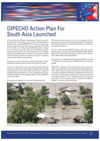 DIPECHO Action Plan For
South Asia Launched
A Comprehensive Disaster Preparedness Project funded by                          differential vulnerabilities and will work closely with the
the European Commission Humanitarian Aid Department                              government, donors and other key stakeholders to strengthen
(ECHO) under its fifth DIPECHO Action Plan for South Asia                        the national disaster risk reduction framework and disaster
was launched amidst a programme in mid August. The NPR                           management policies.
351.56 million (3.1 million Euro) DIPECHO project in Nepal
aims at bringing down the extent of vulnerabilities among                        The EC, under the fifth DIPECHO Action Plan, has funded
disaster prone communities. The project aims at mobilising                       eight projects, managed by ActionAid Nepal, CARE, Danish
and training 3,000 youth volunteers. The volunteers will be                      Red Cross, Handicap International, Mercy Corps, Mission
trained on search and rescue operations, first aid, emergency                    East, Oxfam GB and Practical Action.
response and disaster preparedness.
                                                                                 The projects are implemented through local NGOs, covering
The project aims to reduce the impact of disasters on lives,                     19 districts and reaching over 243,000 disaster-vulnerable
livelihoods, property and to protect the dignity of people.                      people.

Task forces will be formed in the project areas for efficient                    DIPECHO in Nepal is put into operation by nine partners
response to calamities. Sustainable models of efficient early                    and is essentially about connecting concerned components
warning systems and small scale cost-effective mitigation                        within the society to enhance partnerships. This partnership
models like bio-embankment, culverts, elevated hand pumps                        is viewed to contribute to disaster risk reduction by enhancing
and low cost barrier-free emergency shelters will be established                 community preparedness, institutional responsiveness and
under the project.                                                               the legal protection of the affected people through the
                                                                                 elimination of the possible adverse impacts of landslides,
The project emphasises on mainstreaming people with                              floods, river erosion and earthquake.




Flooding is a major calamity in the Terai districts of Nepal. The ECHO office in Nepal has been contributing funds to minimise the risks from such disasters.




NEWSLETTER OF THE DELEGATION OF THE EUROPEAN COMMISSION TO NEPAL                                                                                          9
 