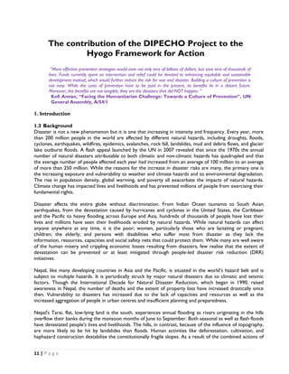 The contribution of the DIPECHO Project to the
                Hyogo Framework for Action
         "More effective prevention strategies would save not only tens of billions of dollars, but save tens of thousands of
       lives. Funds currently spent on intervention and relief could be devoted to enhancing equitable and sustainable
       development instead, which would further reduce the risk for war and disaster. Building a culture of prevention is
       not easy. While the costs of prevention have to be paid in the present, its benefits lie in a distant future.
       Moreover, the benefits are not tangible; they are the disasters that did NOT happen. "
         Kofi Annan, “Facing the Humanitarian Challenge: Towards a Culture of Prevention”, UN
         General Assembly, A/54/1

1. Introduction

1.3 Background
Disaster is not a new phenomenon but it is one that increasing in intensity and frequency. Every year, more
than 200 million people in the world are affected by different natural hazards, including droughts, floods,
cyclones, earthquakes, wildfires, epidemics, avalanches, rock fall, landslides, mud and debris flows, and glacier
lake outburst floods. A flash appeal launched by the UN in 2007 revealed that since the 1970s the annual
number of natural disasters attributable to both climatic and non-climatic hazards has quadrupled and that
the average number of people affected each year had increased from an average of 100 million to an average
of more than 250 million. While the reasons for the increase in disaster risks are many, the primary one is
the increasing exposure and vulnerability to weather and climate hazards and to environmental degradation.
The rise in population density, global warming, and poverty all exacerbate the impacts of natural hazards.
Climate change has impacted lives and livelihoods and has prevented millions of people from exercising their
fundamental rights.

Disaster affects the entire globe without discrimination. From Indian Ocean tsunamis to South Asian
earthquakes, from the devastation caused by hurricanes and cyclones in the United States, the Caribbean
and the Pacific to heavy flooding across Europe and Asia, hundreds of thousands of people have lost their
lives and millions have seen their livelihoods eroded by natural hazards. While natural hazards can affect
anyone anywhere at any time, it is the poor; women, particularly those who are lactating or pregnant;
children; the elderly; and persons with disabilities who suffer most from disaster as they lack the
information, resources, capacities and social safety nets that could protect them. While many are well aware
of the human misery and crippling economic losses resulting from disasters, few realise that the extent of
devastation can be prevented or at least mitigated through people-led disaster risk reduction (DRR)
initiatives.

Nepal, like many developing countries in Asia and the Pacific, is situated in the world’s hazard belt and is
subject to multiple hazards. It is periodically struck by major natural disasters due to climatic and seismic
factors. Though the International Decade for Natural Disaster Reduction, which began in 1990, raised
awareness in Nepal, the number of deaths and the extent of property loss have increased drastically since
then. Vulnerability to disasters has increased due to the lack of capacities and resources as well as the
increased aggregation of people in urban centres and insufficient planning and preparedness.

Nepal's Tarai, flat, low-lying land is the south, experiences annual flooding as rivers originating in the hills
overflow their banks during the monsoon months of June to September. Both seasonal as well as flash floods
have devastated people's lives and livelihoods. The hills, in contrast, because of the influence of topography,
are more likely to be hit by landslides than floods. Human activities like deforestation, cultivation, and
haphazard construction destabilise the constitutionally fragile slopes. As a result of the combined actions of


11 | P a g e  

 
 