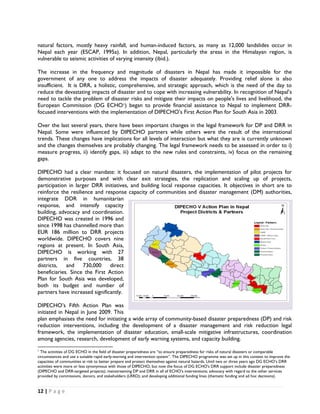 natural factors, mostly heavy rainfall, and human-induced factors, as many as 12,000 landslides occur in
Nepal each year (ESCAP, 1995a). In addition, Nepal, particularly the areas in the Himalayan region, is
vulnerable to seismic activities of varying intensity (ibid.).

The increase in the frequency and magnitude of disasters in Nepal has made it impossible for the
government of any one to address the impacts of disaster adequately. Providing relief alone is also
insufficient. It is DRR, a holistic, comprehensive, and strategic approach, which is the need of the day to
reduce the devastating impacts of disaster and to cope with increasing vulnerability. In recognition of Nepal’s
need to tackle the problem of disaster risks and mitigate their impacts on people's lives and livelihood, the
European Commission (DG ECHO1) began to provide financial assistance to Nepal to implement DRR-
focused interventions with the implementation of DIPECHO’s First Action Plan for South Asia in 2003.

Over the last several years, there have been important changes in the legal framework for DP and DRR in
Nepal. Some were influenced by DIPECHO partners while others were the result of the international
trends. These changes have implications for all levels of interaction but what they are is currently unknown
and the changes themselves are probably changing. The legal framework needs to be assessed in order to i)
measure progress, ii) identify gaps, iii) adapt to the new rules and constraints, iv) focus on the remaining
gaps.

DIPECHO had a clear mandate: it focused on natural disasters, the implementation of pilot projects for
demonstrative purposes and with clear exit strategies, the replication and scaling up of projects,
participation in larger DRR initiatives, and building local response capacities. It objectives in short are to
reinforce the resilience and response capacity of communities and disaster management (DM) authorities,
integrate DDR in humanitarian
response, and intensify capacity
building, advocacy and coordination.
DIPECHO was created in 1996 and
since 1998 has channelled more than
EUR 186 million to DRR projects
worldwide. DIPECHO covers nine
regions at present. In South Asia,
DIPECHO is working with 27
partners in five countries, 38
districts,            and 730,000 direct
beneficiaries. Since the First Action
Plan for South Asia was developed,
both its budget and number of
partners have increased significantly.
                                                                                                              
DIPECHO’s Fifth Action Plan was
initiated in Nepal in June 2009. This
plan emphasises the need for initiating a wide array of community-based disaster preparedness (DP) and risk
reduction interventions, including the development of a disaster management and risk reduction legal
framework, the implementation of disaster education, small-scale mitigative infrastructures, coordination
among agencies, research, development of early warning systems, and capacity building.
                                                            
1
  The activities of DG ECHO in the field of disaster preparedness are “to ensure preparedness for risks of natural disasters or comparable
circumstances and use a suitable rapid early-warning and intervention system”. The DIPECHO programme was set up in this context to improve the
capacities of communities at risk to better prepare and protect themselves against natural hazards. Until two or three years ago DG ECHO’s DRR
activities were more or less synonymous with those of DIPECHO, but now the focus of DG ECHO's DRR support include disaster preparedness
(DIPECHO and DRR-targeted projects); mainstreaming DP and DRR in all of ECHO’s interventions; advocacy with regard to the other services
provided by commissions, donors, and stakeholders (LRRD); and developing additional funding lines (thematic funding and ad hoc decisions).  


12 | P a g e  

 
 