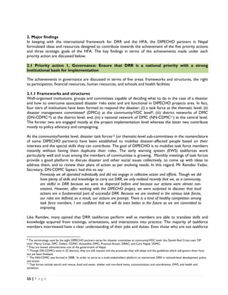 2. Major findings
In keeping with the international framework for DRR and the HFA, the DIPECHO partners in Nepal
formulated ideas and resources designed to contribute towards the achievement of the five priority actions
and three strategic goals of the HFA. The key findings in terms of the achievements made under each
priority action are discussed below.

2.1 Priority action 1, Governance: Ensure that DRR is a national priority with a strong
institutional basis for implementation

The achievements in governance are discussed in terms of five areas: frameworks and structures, the right
to participation, financial resources, human resources, and schools and health facilities.

2.1.1 Frameworks and structures
Well-organised institutions, groups and committees capable of deciding what to do in the case of a disaster
and how to overcome associated disaster risks exist and are functional in DIPECHO projects area. In fact,
four tiers of institutions have been formed to respond the disaster: (i) a task force at the thematic level; (ii)
disaster management committees8 (DMCs) at the community/VDC level9; (iii) district networks of DMC
(DN-CDMC10) at the district level; and, (iv) a national network of DMC (NN-CDMC11) at the central level.
The former two are engaged mostly at the project implementation level whereas the latter two contribute
mostly to policy advocacy and campaigning.

At the community/hamlet level, disaster task forces12 (or thematic-level sub-committees in the nomenclature
of some DIPECHO partners) have been established to mobilise disaster-affected people based on their
interests and the special skills they can contribute. The goal of DIPECHO is to mobilise task force members
instantly without having them duplicate their roles. The early warning system (EWS) taskforces work
particularly well and trust among the members of communities is growing. Monthly meetings of task forces
provide a good platform to discuss disaster and other social issues collectively, to come up with ideas to
address them, and to review their plans of action as per evolving needs. In this regard, Mr Ramdev Yadav,
Secretary, DN-CDMC Saptari, had this to say:
         Previously we all operated individually and did not engage in collective action and efforts. Though we did
         have plenty of skills and knowledge to carry out DRR, we only realised recently that we, as a community,
         are skilful in DRR because we were so dispersed before and because our actions were almost non-
         existent. However, after working with the DIPECHO project, we were surprised to discover that local
         actions are a fundamental part of successful DRR. Because we are involved in the various task forces,
         our roles are defined; as a result, our actions are prompt. There is a kind of healthy competition among
         task force members. I am confident that we will do even better in the future as we are committed to
         improving.

Like Ramdev, many opined that DRR taskforces perform well as members are able to translate skills and
knowledge acquired from trainings, orientations, and interactions into practice. The majority of taskforce
members interviewed have a clear understanding of their jobs and duties. Even those who are not taskforce

                                                            
8
  The terminology used by the eight DIPECHO partners varies for disaster committee at community/VDC level: the Danish Red Cross uses ‘DP
Unit’; Mercy Corps, DPC; Oxfam, CDMC; ActionAid, DMC; Practical Action, DRRC; and Care Nepal, VDMC.
9
  They are lowest administrative unit of the government of Nepal.
10
   Though DN-CDMCs exist in 22 districts, they are still nascent and the processes they will adopt and the guidelines which will govern them have
not yet been finalized.
11
   The NN-CDMC was formed in 2008. In order to serve as a multi-stakeholders platform to mainstream DRR in national-level development policy
and action.
12
   Task forces include search and rescue, food and water, shelter and non-food items, communication and coordination, EWS, and health and
sanitation.


15 | P a g e  

 
 