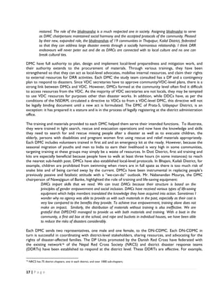restored. The role of the bhalmansha is a much respected one in society. Assigning bhalmasha to serve
              as DMC chairpersons maintained social harmony and the accepted protocols of the community. Pleased
              by their new, expanded role, the bhalmanshas of 19 communities in Thapapur, Kailal District, federated
              so that they can address large disaster events through a socially harmonious relationship. I think DRR
              endeavours will never peter out and die as DMCs are connected with to local culture and no one can
              break cultural ties.

DMC have full authority to plan, design and implement local-level preparedness and mitigation work, and
their authority extends to the procurement of materials. Through various trainings, they have been
strengthened so that they can act as local-level advocates, mobilise internal resources, and claim their rights
to external resources for DRR activities. Each DMC the study team consulted has a DP and a contingency
plan to respond to disasters. Since VDC secretaries have to approve community/VDC-level plans, there is a
strong link between DMCs and VDC. However, DMCs formed at the community level often find it difficult
to access resources from the VDC. As the majority of VDC secretaries are not locals, they may be tempted
to use VDC resources for purposes other than disaster works. In addition, while DDCs have, as per the
conditions of the NSDRM, circulated a directive to VDCs to from a VDC-level DMC, this directive will not
be legally binding document until a new act is formulated. The DMC of Prata-5, Udayapur District, is an
exception: it has prepared it a stature and is in the process of legally registering at the district administration
office.

The training and materials provided to each DMC helped them serve their intended functions. To illustrate,
they were trained in light search, rescue and evacuation operations and now have the knowledge and skills
they need to search for and rescue missing people after a disaster as well as to evacuate children, the
elderly, persons with disabilities and pregnant women first using rescue and relief materials appropriately.
Each DMC includes volunteers trained in first aid and an emergency kit at the ready. However, because the
seasonal migration of youths and men to India to earn their livelihood is very high in some communities,
targeting training at these groups may simply be a waste of resources. In Doti District, first aid training and
kits are especially beneficial because people have to walk at least three hours (in some instances) to reach
the nearest sub-health post. DMCs have also established local-level protocols. In Bhajani, Kailali District, for
example, children are prohibited from swimming when rivers are in full spate as there is too much risk of
snake bite and of being carried away by the current. DMCs have been instrumental in replacing people’s
previously passive and fatalistic attitude with a “we-can-do” outlook. Mr. Nabanandan Mourya, the DMC
chairperson of Nawajigaun of Banke, highlighted the role of training and life-saving equipment:
          DMCs impart skills that we need. We can trust DMCs because their structure is based on the
          principles of gender empowerment and social inclusion. DMCs have received various types of life-saving
          equipment which helps members translated the knowledge they have acquired into action. Sometimes I
          wonder why no agency was able to provide us with such materials in the past, especially as their cost is
          very low compared to the benefits they provide. To achieve true empowerment, training alone does not
          make an impact. Similarly, the distribution of materials without training is also ineffective. We are
          grateful that DIPECHO managed to provide us with both materials and training. With a boat in the
          community, a first aid box at the school, and rope and buckets in individual houses, we have been able
          to reduce the risks of disasters considerably.

Each DMC sends two representatives, one male and one female, to the DN-CDMC. Each DN-CDMC in
turn is successful in coordinating with district-level stakeholders, sharing resources, and advocating for the
rights of disaster-affected families. The DP Units promoted by the Danish Red Cross have federated with
the existing network16 of the Nepal Red Cross Society (NRCS) and district disaster response teams
(DDRTs) have been established to respond at the district level. These DDRTs are effective. For example,

                                                            
16
     NRCS has 75 district chapters, one in each district, and over 1000 sub-chapters.


17 | P a g e  

 
 