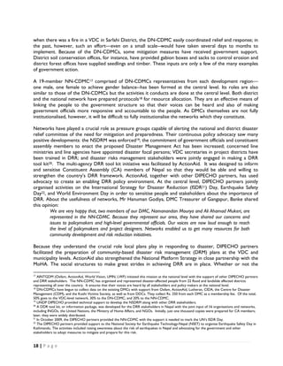 when there was a fire in a VDC in Sarlahi District, the DN-CDMC easily coordinated relief and response; in
the past, however, such an effort—even on a small scale--would have taken several days to months to
implement. Because of the DN-CDMCs, some mitigation measures have received government support.
District soil conservation offices, for instance, have provided gabion boxes and sacks to control erosion and
district forest offices have supplied seedlings and timber. These inputs are only a few of the many examples
of government action.

A 19-member NN-CDMC17 comprised of DN-CDMCs representatives from each development region—
one male, one female to achieve gender balance--has been formed at the central level. Its roles are also
similar to those of the DN-CDMCs but the activities it conducts are done at the central level. Both district
and the national network have prepared protocols18 for resource allocation. They are an effective means of
linking the people to the government structure so that their voices can be heard and also of making
government officials more responsive and accountable to the people. As DMCs themselves are not fully
institutionalised, however, it will be difficult to fully institutionalise the networks which they constitute.

Networks have played a crucial role as pressure groups capable of alerting the national and district disaster
relief committee of the need for mitigation and preparedness. Their continuous policy advocacy saw many
positive developments: the NSDRM was enforced19; the commitment of government officials and constituent
assembly members to enact the proposed Disaster Management Act has been increased; concerned line
ministries and line agencies have appointed disaster focal persons; VDC secretaries in project districts have
been trained in DRR; and disaster risks management stakeholders were jointly engaged in making a DRR
tool kit20. The multi-agency DRR tool kit initiative was facilitated by ActionAid. It was designed to inform
and sensitise Constituent Assembly (CA) members of Nepal so that they would be able and willing to
strengthen the country’s DRR framework. ActionAid, together with other DIPECHO partners, has used
advocacy to create an enabling DRR policy environment. At the central level, DIPECHO partners jointly
organised activities on the International Strategy for Disaster Reduction (ISDR21) Day, Earthquake Safety
Day22, and World Environment Day in order to sensitise people and stakeholders about the importance of
DRR. About the usefulness of networks, Mr Hanuman Godiya, DMC Treasurer of Gangapur, Banke shared
this opinion:
         We are very happy that, two members of our DMC, Namanandan Mourya and Ali Ahamad Mukeri, are
         represented in the NN-CDMC. Because they represent our area, they have shared our concerns and
         issues to policymakers and high-level governmental officials. Our voices are now loud enough to reach
         the level of policymakers and project designers. Networks enabled us to get many resources for both
         community development and risk reduction initiatives.

Because they understand the crucial role local plans play in responding to disaster, DIPECHO partners
facilitated the preparation of community-based disaster risk management (DRM) plans at the VDC and
municipality levels. ActionAid also strengthened the National Platform Strategy in close partnership with the
MoHA. The social structures to make great strides in achieving DRR are in place. Whether or not the
                                                            
17
   AINTGDM (Oxfam, ActionAid, World Vision, UMN, LWF) initiated this mission at the national level with the support of other DIPECHO partners
and DRR stakeholders. The NN-CDMC has organised and represented disaster-affected people from 22 flood and landslide affected districts
representing all over the country. It ensures that their voices are heard by all stakeholders and policy makers at the national level.
18
   DN-CDMCs have begun to collect data on the existing DMCs with support from Oxfam, ActionAid, Lutheran, CIDA, the Centre for Disaster
Management (CDM), and the Koshi Victims Society, as well as from DDCs. They collect Rs. 250 from each DMC as a membership fee. Of the total,
50% goes to the VDC-level network, 30% to the DN-CDMC, and 20% to the NN-CDMC.
19
   UNDP DIPECHO provided technical support to develop the NSDRM along with other DRR stakeholders.
20
   A DDR tool kit, or information package, was developed for the DRR stakeholders in Nepal with the joint input of 16 organisations and networks,
including INGOs, the United Nations, the Ministry of Home Affairs, and NGOs. Initially, just one thousand copies were prepared for CA members;
later, they were widely distributed.
21
   In October 2009, the DIPECHO partners provided the NN-CDMC with the support it needed to mark the UN’s ISDR Day.
22
   The DIPECHO partners provided support to the National Society for Earthquake Technology-Nepal (NSET) to organise Earthquake Safety Day in
Kathmandu. The activities included raising awareness about the risk of earthquakes in Nepal and advocating for the government and other
stakeholders to adopt measures to mitigate and prepare for this risk.


18 | P a g e  

 
 