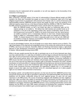 innovations thus far implemented will be sustainable or not will now depend on the functionality of the
institutions in the long run.

2.1.2 Right to participation
After conducting a thorough analysis of the level of understanding of disaster-affected people and DMC
members, the study team concluded that people are aware of their fundamental rights and of the legal
obligation of government to provide them with protection from disaster risks. In a series of interactions and
capacity-building initiatives, DIPECHO partners shared with people the basic norms and standards of the
relief and response system laid out in the Natural Calamity Relief Act (NCRA) of 1982. Mr. Khalil Mansuri,
the DMC chairperson of Inarwara-6, Khikharipatti, Sunsari, said this about the response norms:
         Before the DIPECHO projects, we had a very limited idea about our fundamental rights and the
         response package we are entitled to. We believed that relief materials were provided merely out of
         compassion on the part of the organisations involved. Now, because of information shared, we know
         that the government must provide Rs. 25,000 to the family of every person who dies. Injured persons
         are entitled to treatment and to a transportation allowance to return home. Seriously injured people
         should be airlifted to a well-equipped hospital. Those whose houses are destroyed are entitled to Rs.
         10,000. If a disaster threatens or if a house is temporarily unsafe to live in, then up to Rs. 5000 shall
         be provided to arrange for temporary accommodations. We found out about such things because the
         projects emphasise people’s right of participation.

It must be acknowledged, however, that not all people are as aware about response norms as Khalil is. The
right of participation of the deprived and marginalised sections of the society was reinforced by the advocacy
of DMCs, task forces and networks. ActionAid, Oxfam and Handicap International employ a rights-based
approach to their development, humanitarian and advocacy works which ensures the right of participation
to disaster- affected people focusing inclusive DRR.

While in the past, people assumed that the right to participate was an act of mercy bestowed upon them,
now they understand that it is a right they are entitled to and have begun to advocate that duty bearers fulfil
their rights. A series of interactions and advocacy initiatives have enabled them to learn-- in varying degrees-
-about multi-sectoral policies, plans, rules, regulations, and disaster legislation. Community mobilisation in
DRR ensures that both communities and volunteers will participate actively. This participatory approach is
just one of many ways that has helped secure people’s right to participate. Participation has made a valuable
contribution to community efforts in reducing vulnerability and ensuring human security by demonstrating to
all that all are entitled to secure their fundamental rights through legal and policy instruments as well as
cultural codes. Sometimes harmony among people and organisations collapses and it is not possible for
people to secure their rights, but since the basic norms of a value-based approach are in place, people’s
rights are not violated if the environment is harmonious.

By adopting a gender- and socially-inclusive approach, one that 'puts the last first', DIPECHO partners have
ensured that everyone has the right to participate in planning for and implementing DRR. Even persons with
disabilities and the elderly, traditionally among the most neglected groups, are given due and equal
importance in the DRR process. The success of sensitising individuals with disabilities and their neighbours
about their rights and duties with respect to participation in DRR interventions has been enhanced by the
distribution of assistive devices (through the support of Handicap International) that enable persons with
disabilities to participate. Initiatives by the DIPECHO partners, such as including systematically a person with
disability into the DMCs and other DRR related committees and facilitating their acceptance, recognition
and active participation have enabled to give a practical application of the right to participate.




19 | P a g e  

 
 