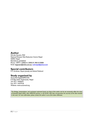 Author
Dhruba Gautam, PhD
National Disaster Risk Reduction Centre Nepal
NDRC Nepal
Ekantakuna, Jawalakhel
Phone: +0977-1-5000214, 5000219, 98510-95808
Email: drgautam@wlink.com.np, ncdrnepal@yahoo.com

Special contributors
P.V. Krishnan, Shyam Jnavaly and Ashok Pokharel

Study organised by
ActionAid Nepal/DIPECHO
P O Box 6257, Kathmandu, Nepal
Tel: 977 1 4436477
Fax: 977 1 4419718
Website: www.actionaid.org


    The findings, interpretations, and conclusions expressed herein are those of the author and do not necessarily reflect the views
    of ActionAid Nepal (AAN), other DIPECHO partners, or DG ECHO. AAN does not guarantee the accuracy of the data included
    in this work. For more information, please contact the author in one of the above addresses.




2 | P a g e  

 
 