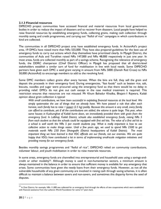 2.1.3 Financial resources
DIPECHO project communities have accessed financial and material resources from local government
bodies in order to reduce the impact of disasters and to recover from disasters. Local people have helped to
raise financial resources by establishing emergency funds, collecting grains, making cash collection through
monthly saving and credit programmes, and carrying out “fistful of rice” campaigns in which contributions in
kind are collected.

The communities in all DIPECHO project area have established emergency funds. In ActionAid’s project
area, 19 DMCs have raised more than NRs 555,000. They have also prepared guidelines for the best use of
emergency funds to carry out actions which they themselves have prioritised clearly. In Myagdi District, the
communities of Aula and Torakhet raised NRs 147,000 and NRs 48,000 respectively in just one year. In
most areas, funds are collected monthly as part of a savings scheme. Recognising the relevance of emergency
funds, the DDRC chairperson (Chief District Officer) in Myagdi has proposed that all district-level
stakeholders establish a similar sort of fund for mobilisation in line with local needs. Some DIPECHO
partners have given each DMC a seed grant varying in amount from NRs 5000 (Danish Red Cross) to NRs
50,000 (ActionAid) to encourage members to add to the revolving fund.

Some DMC members collect grains after every harvest. When the bins are full, they sell the grain and
deposit the proceeds in their emergency fund. During emergencies, “fast foods” such as beaten rice, salt,
biscuits, noodles and sugar were procured using the emergency fund so that there would be no delay in
providing relief. DMCs do not give out cash except in the case medical treatment is required. This
restriction ensures that resources are not misused. Mr Khum Bahadur Khadka, Bhajani-1 Rajwara, Kailali
opinion about grain collection is typical:
         With small contributions, we have been successful in exploiting financial resources at the local level. We
         simply systematise the use of things that we already have. We have passed a rule that after each
         harvest, each family has to raise 1 paseri (2.5 kg) paddy. Because this amount is very small, every family
         can afford to contribute, yet if all the contributions are added, the volume is quite large. This year, when
         some houses in Kushumghat of Kailali burnt down, we immediately provided them with grain from the
         emergency fund. In Lalbhoji, Kailali District, schools also established emergency funds, raising NRs 5
         from each student so that the schools could be equipped with first aid kits. The value of a first aid kit to
         a school is well worth the NRs 5 per month students pay. What is really important is how to use
         collective action to make things easier. Until a few years ago, we used to spend NRs 2500 to get
         materials worth NRs 250 from Dhangadhi (District headquarters of Kailali District). The most
         important thing we have learned is that VDC officials are our friends, not our enemies. We are quite
         happy that VDCs have contributed a lot in terms of implementing small-scale mitigation initiatives and
         providing money for our emergency funds.

Besides monthly savings programmes and “fistful of rice”, DIPECHO relied on community contributions,
volunteer labour, and youth mobilisation in order to raise materials resources.

In some areas, emergency funds are channelled into entrepreneurial and household uses using a savings-and-
credit or other modality23. Although money is used in non-humanitarian sectors, a minimum amount is
always maintained in the balance in order to ensure that sufficient money is available for any emergency that
arises. Some communities have given the needy loans from their emergency funds. However, as not all the
vulnerable households of any given community are involved in raising cash through saving schemes, it is often
difficult to maintain a balance between savers and non-savers, and sometimes this disparity forms the seed of
disputes.

                                                            
23
  In Doti District, for example, NRs 11,000 was collected for an emergency fund through the efforts of two cooperatives which were established
with financial assistance from the Lutheran World Foundation for some 5-7 years back. 


20 | P a g e  

 
 