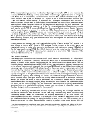 DMCs are able to leverage resources from local and district governments for DRR. In some instances, the
advocacy of DMCs has had very positive results: VDCs allocate budget explicitly to serve as emergency
funds. Kamdi VDC in Banke District has the impressive allocation--NRs.350,000—while Narshingh VDC of
Sunsari allocated NRs. 30,000 and Matehiya and Gangapur VDCs of Banke District have allocated NRs.
19,000 each. In Kailali District, the VDCs of Narayanpur and Dhansingpur have allocated about one-third of
their total budgets (roughly eight to nine hundred thousand rupees) for DRR activities, particularly small-
scale mitigation works. Even where money has not been allocated, government and other stakeholders are
informed about and support the endeavours of DMCs. The Home Affairs and Local Development ministries
work together with DIPECHO partners, DDCs and the Department of Water-Induced Disaster Prevention
together made bio-dykes to protect river banks, and VDCs allocated resources to execute VDC-level
contingency plans. Because DIPECHO projects are transparent, district governments are very willing to
provide co- or parallel funding for low-cost mitigation work. The Kamdi DMC of Banke District was even
able to get resources from the contractors who sell sand, stone and boulders from the river bank abutting
their community. However, they spent these resources more on mitigation and response work than on
preparedness initiatives.

In cases where projects clusters are found only in a limited number of wards within a VDC, however, it is
often difficult to channel VDC's funds to DRR activities. Another problem is that project wards are
marginalised in terms of getting other community development work implemented because VDCs believe
that the 'big project', meaning DIPECHO, will look after their emerging needs. Learning reflected that it is
better to include an entire VDC within any given project area to ensure that VDC resources will be
mobilised and that initiatives will be sustainable.

2.1.4 Human resources
DIPECHO project communities have far more trained human resources than non-DIPECHO project areas.
Representatives of each project community are provided with training in how to reduce risks and how to
respond to disaster. In fact, realising the important role that trained human resources can play in DRR and
immediate disaster response initiatives, all DIPECHO partners have made capacity building a key component
of their efforts. Teachers; media personnel; the members of DMCs, task forces, child and youth clubs, and
women’s groups; volunteers; local NGO staff; and people in the private sector were among those involved
in capacity-building initiatives. Trainings and orientations have been designed so that the strengths, capacities,
and resources available in communities and institutions can be effectively mobilised to reduce disaster risks.
Capacity building aims to strengthen community cohesion and social bonds, increase people’s ability to make
informed choices regarding their wellbeing, and enhance self-confidence through involvement in decision-
making processes among other goals. Most of the trainings used a cascade model, in which DMC members,
teachers and students are trained to serve as lead trainers and local resource persons who can later share
their knowledge with their peers and other people. The emphasis is on translating the knowledge acquired
into action. Learning from the Mid-and Far-West development regions demonstrate that it is wise to include
women and children in capacity-building initiatives because many men migrate to India and are absent from
the village during the peak emergency period in the monsoon24.

The process of developing trained human resources began with assessing the knowledge, attitudes and
practices of communities with respect to DP and DRR using a baseline study. Based on Participatory
Vulnerability Analysis (PVA) and Vulnerability and Capacity Assessment (VCA) tools, hazards and
vulnerability were mapped; such assessment tools were able to gauge the existing level of information, skills
and knowledge and identify the gaps that needed to be filled in order to carry out DRR successfully and to
design an appropriate curriculum. Capacity-building initiatives focused on arming people with the skills and
                                                            
24
  Once paddy is transplanted in mid or late July, men migrate to India only to return at harvest time in November. Some, however, stay the entire
year and return only in July to support paddy transplantation. Migrants are not at home during August and September, which are the most flood-
prone months.


21 | P a g e  

 
 