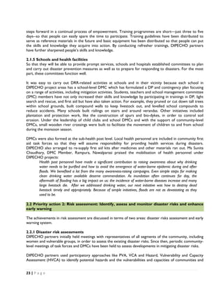 steps forward in a continual process of empowerment. Training programmes are short—just three to five
days--so that people can easily spare the time to participate. Training guidelines have been distributed to
serve as reference materials in the future and basic equipment has been distributed so that people can put
the skills and knowledge they acquire into action. By conducting refresher trainings, DIPECHO partners
have further sharpened people’s skills and knowledge.

2.1.5 Schools and health facilities
So that they will be able to provide prompt services, schools and hospitals established committees to plan
and carry out disaster prevention measures as well as to prepare for responding to disasters. For the most
part, these committees function well.

It was easy to carry out DRR-related activities at schools and in their vicinity because each school in
DIPECHO project areas has a school-level DMC which has formulated a DP and contingency plan focusing
on a range of activities, including mitigation activities. Students, teachers and school management committee
(SMC) members have not only increased their skills and knowledge by participating in trainings in DP, light
search and rescue, and first aid but have also taken action. For example, they pruned or cut down tall trees
within school grounds, built compound walls to keep livestock out, and levelled school compounds to
reduce accidents. Many schools built railings on stairs and around verandas. Other initiatives included
plantation and protection work, like the construction of spurs and bio-dykes, in order to control soil
erosion. Under the leadership of child clubs and school DMCs and with the support of community-level
DMCs, small wooden river crossings were built to facilitate the movement of children to and from school
during the monsoon season.

DMCs were also formed at the sub-health post level. Local health personnel are included in community first
aid task forces so that they will assume responsibility for providing health services during disasters.
DIPECHO also arranged to re-supply first aid kits after medicines and other materials ran out. Ms Sunita
Chaudhary, DMC Member, Rampura, Nawalparasi praised the mobilisation of health personnel under
DIPECHO projects:
        Health post personnel have made a significant contribution to raising awareness about why drinking
        water needs to be purified and how to avoid the emergence of water-borne epidemic during and after
        floods. We benefited a lot from the many awareness-raising campaigns. Even simple steps for making
        clean drinking water available deserve commendation. As inundation often continues for day, the
        aftermath of flooding has a big impact on us: the incidence of water-borne diseases increase and many
        large livestock die. After we addressed drinking water, our next initiative was how to destroy dead
        livestock timely and appropriately. Because of simple initiatives, floods are not as devastating as they
        used to be.
 
2.2 Priority action 2: Risk assessment: Identify, assess and monitor disaster risks and enhance
early warning

The achievements in risk assessment are discussed in terms of two areas: disaster risks assessment and early
warning system.

2.2.1 Disaster risk assessments
DIPECHO partners initially held meetings with representatives of all segments of the community, including
women and vulnerable groups, in order to assess the existing disaster risks. Since then, periodic community-
level meetings of task forces and DMCs have been held to assess developments in mitigating disaster risks.

DIPECHO partners used participatory approaches like PVA, VCA and Hazard, Vulnerability and Capacity
Assessment (HVCA) to identify potential hazards and the vulnerabilities and capacities of communities and


23 | P a g e  

 
 