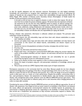 to plan for specific adaptation and risk reduction measures. Participation not only helped individuals,
households and communities to recognise their weaknesses and capacities in terms of addressing the
impacts of hazards but also prepared them to reduce their vulnerabilities through local-level efforts. Ms
Rekha Nepali, SMC member of Rastriya Lower Secondary School, Dhansinghpur of Kailali lauded the
benefits of these participatory tools and techniques:
        In the past we did not know how to respond to disasters in order to reduce their impacts. We did not
        even know how to initiate the process of disaster response. We learned about the importance of disaster
        risk assessment for the very first time when DIPECHO started its projects. At informal meetings and
        discussions, we prepared many mappings (I’ve forgotten their names) which clearly identified disaster-
        prone areas, settlements, existing infrastructures and institutions, disaster-sensitive months, what to do
        and what not to do, and other topics. We also explored what basic works we can carry out to reduce
        our vulnerability to disaster and allocated roles and responsibilities for coping with disaster.

During a disaster risks assessment, information is collected, collated and analysed. The particular tasks
undertaken include the following.
   • Prepare hazard, risk, and vulnerability maps and share them with relevant stakeholders to assess
       their reliability and validity
   • Correct and update those maps and share them with relevant stakeholders and duty bearers and
       communities so that natural and related hazards, vulnerabilities and disaster impacts can be
       forecasted
   • Identify the most-at-risk-populations and places of society, emerging risks and their nature
   • Prioritise risks
   • Analyse25 the information derived from these process
   • Prepare both short- and long-term community-based DRM plans taking into account capacity, the
       extent of the problems identified, and their impacts—all information derived from the participatory
       exercises
   • Develop community-agreed indicators of disaster risk and vulnerability for use in periodic
       monitoring of progress as part of a self-evaluation process
   • Follow up on disaster-stricken areas regularly in order to enhance preparedness activities
   • Assess the impact of projects using pre- and post-project evaluations of knowledge, attitude and
       practice.
   • Mercy Corps carried out a DMC Capacity Index study as part of impact assessment.

Participatory assessment at the community level has some flaws. Because people do not have adequate
technical knowledge about the geology of the hills or the geo-hydrology of the rivers in the Tarai, it is often
difficult to assess the level of risk and hazards with precision. As a result, the design of structural mitigation
works is often poor and, as a result, so is their performance. Despite this problem, communities have, in
fact, used participatory disaster risk assessments to identify disaster risks and develop community-based
disaster risks management plans (under whatever name the different DIPECHO partners gave them). They
were then able to use those plans to influence policy and to raise awareness about changing behaviours in
order to create safer societies.

Considering the nature of different hazards, DIPECHO partners carried out different approaches. As part of
disaster risks assessment, Care Nepal carried out action research on landslides in Doti District and assessed
the causes, effects and appropriate community-level solutions for landslide hazards. Its assessment was
instrumental in designing appropriate actions for responding to the landslides. In Humla District, Mission
East carried out a comparative risk assessment to help mountain communities respond to disaster risks.
                                                            
25
    The analysis comprised four steps: (i) situation analysis of community vulnerability, (ii) analysis of the causes and effects of that vulnerability, (iii)
analysis of community action (existing coping mechanisms), and (iv) drawing up a community action plan based on that analysis. 


24 | P a g e  

 
 
