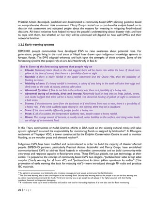Practical Action developed, published and disseminated a community-based DRM planning guideline based
on comprehensive disaster risks assessment. Mercy Corps carried out a cost-benefits analysis based on its
disaster risk assessment and educated people about the reasons for investing in mitigating flood-induced
disasters. All these initiatives have helped increase the people's understanding about disaster risks and how
to cope with them, but whether or not they will be continued will depend on how well DMCs and their
networks function.

2.2.2 Early warning systems

DIPECHO project communities have developed EWS to raise awareness about potential risks. For
generations, people living in the rural areas of Nepal have drawn upon indigenous knowledge systems to
forecast floods. The EWS adopted enhanced and built upon the strengths of those systems. Some of the
forecasting systems that people rely on are described briefly in Box 6:

     Box 6: Some of the forecasting systems that people rely on
     • Clouds: Stationary black clouds in the east suggest there will be heavy rain within the hour. If clouds turn
        yellow at the time of sunset, then there is a possibility of rain at night.
     • Rainfall: If there is heavy rainfall in the upper catchment and the Churia Hills, then the possibility of
        flooding increases.
     • Mobility of ants: If a heavy rainfall is imminent, a colony of ants living in the earth will take their eggs and
        climb trees or the walls of houses, seeking safer place.
     • Abnormal fly bites: If flies do not bite in the ordinary way, there is a possibility of a heavy rain.
     • Abnormal crying of animals, birds and insects: Abnormally loud or long cries by frogs, jackals, swans,
        and cicada suggest that there will be a heavy rainfall. The abnormal howling of jackals at night is considered
        a bad omen.
     • Storms: If thunderstorms come from the southeast or if wind blows from east to west, there is a possibility of
        a heavy rain. If the wind suddenly stops blowing in the evening, there may be a cloudburst
     • Stars: If the stars twinkle differently, people predict a heavy rain.
     • Heat: If, all of a sudden, the temperature suddenly rises, people expect a heavy rainfall.
     • Rivers: The strange sounds of torrents, a muddy smell, water bubbles on the surface, and rising water levels
        are all sign of an imminent flood.

In the Tharu communities of Kailali District, efforts in DRR build on the existing cultural milieu and value
system: aghariya26 assumed the responsibility for monitoring floods as assigned by bhalmasha27. In Dhungana
settlement of Thapapur VDC, a tower constructed by the Dolphin Conservation Centre is used to monitor
flooding, as are wooden posts and elevated machan28.

Indigenous EWS have been modified and re-introduced in order to build the capacity of disaster-affected
people. DIPECHO partners, particularly Practical Action, ActionAid and Mercy Corps, have established
community-based EWS to address flood hazards in vulnerable communities and to build community-wide
awareness and response capacity in flood-prone areas. These EWS put people, not just technology, at their
centre. To popularise the concept of community-based EWS two slogans--“purbasuchana: sabai ka lagi sabai
marphat (“early warning for all from all”) and “purbasuchana ko bistar: jokhim nyunikaran ko aadhar” (“the
promotion of early warning: the basis for reducing risk”)—were introduced through FM radio and produce
IEC materials.
                                                            
26
    An agharia is an assistant to a bhalmasha who circulates messages to local people as instructed by that bhalmasha. 
27
    The first level warning was to alert the villagers of the incoming flood. Second level warning was for the people to act on the first warning and
to collect important document and dry foods. Third level warning was to get people to safe places in the higher grounds with their family
members, livestock and important belongings.
28
    A raised tower made up of wood or bamboo and used to look out for marauding elephants. It is now also used for flood monitoring. 


25 | P a g e  

 
 
