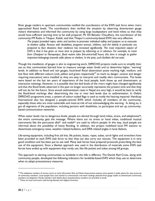 River gauge readers in upstream communities notified the coordinators of the EWS task force when rivers
approached flood levels. The coordinators then verified the situation by observing downstream gauge
meters themselves and informed the community by using large loudspeakers and hand mikes so that they
would have sufficient warning time to be well prepared. Mr Dil Bahadur Chaudhary, the coordinator of the
community FM Radio in Tikapur, Kailali, said that Tikapur’s community-based EWS was very effective:
        The project provided ropes, sticks and torches to promoter individual safety and prepare us to evacuate
        to shelters safely. Persons with disabilities, pregnant women, children, and the elderly in particular are
        prepared to face disasters; their resilience has increased significantly. The most important aspect of
        EWS is that it has given us more time to prepare by informing us in advance. For example, to move
        from Chisapani to Narayanpur, flood waters take five-and-a-half hours; this time is enough to gather
        important belongings towards safer places or shelters. In the past, such facilities did not exist.

Though the installation of gauges is akin to engineering work, DIPECHO projects made sure to simplify their
use so that communities learned how to measure average water levels and to determine higher, 'warning'
levels. In addition to flood and rain gauges, local-level flood observation posts marking high, medium, and
low flow with different colours (red, yellow and green respectively29 to mark no danger, caution and danger
requiring evacuation) were installed as they are easy to interpret and readily alert communities. The levels
were based on the last ten years of experience of the local people, both those up and downstream, at
interactive meetings. However, it is possible that the bed levels of the rivers might have changed significantly
and that the flood levels observed in the past no longer accurately represents the present time and that they
will not do for the future. Since annual sedimentation rates in Nepal are very high, it would be best to verify
the flood-level markings after determining the rise in river bed levels due to sedimentation. In Oxfam
DIPECHO programme areas, a system of colour-coded flags is used to notify the hearing impaired. Handicap
International also has designed a people-centred EWS which includes all members of the community,
especially those who are most vulnerable and most-at-risk of not acknowledging the warning. In doing so, it
got all segments of the population, including persons with disabilities, to participate and set up community-
based communication networks.

When water levels rise to dangerous levels, people are alerted through hand mikes, sirens, and telephones30;
the entire community gets the message. Where there are no sirens or hand mikes, traditional musical
instruments like the percussive dhol31 and madal32 are used to inform people. In this way, local people are
informed about the possibility of heavy flooding. In addition, the project mobilised local FM stations to
disseminate emergency news, weather-related bulletins, and DRR-related jingles in local dialects.

Life-saving equipment, including first aid kits, life jackets, boats, ropes, tubes, torch lights and stretchers have
been provided to each EWS task force so that they can also carry out rescues. The equipment is in very
good condition and has been put to use well. Many task forces have prepared protocols prescribing the best
use of the equipment. Since a blanket approach was used in the distribution of materials some EWS task
forces have ended up with equipment they rarely use, like life jackets and tubes among hill groups.

The approach to alerting communities to landslide in the hills is different. The Danish Red Cross, along with
community people, developed the following indicators for landslide-based EWS which they use to determine
when to adopt precautionary measures:

                                                            
 
30
   The telephone numbers of various actors at early information flow and flood measurement stations were pasted in public places for easy access by
all community members. Local people have now started to communicate river-level readings obtained from gauge reader to downstream community
members via telephone. Handy calendars with details about essential phone numbers are provided to locals.
31
   These are local instrument used during festivals and religious functions.



26 | P a g e  

 
 