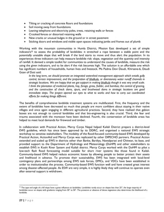 •      Tilting or cracking of concrete floors and foundations
       •      Soil moving away from foundations
       •      Leaning telephone and electricity poles, trees, retaining walls or fences
       •      Crooked fences or distorted retaining walls
       •      New cracks or unusual bulges in the ground or in street pavement
       •      Sticking doors and windows and visible open spaces indicating jambs and frames out of plumb

Working with the mountain communities in Humla District, Mission East developed a set of simple
indicators33 to assess the probability of landslides: it stretched a rope between a stable point and the
potentially unstable slope that will break if the land starts to move and thus alert the population. In its
experiences three indicators can help measure landslide risk: slope, vegetation and the quantity and intensity
of rainfall. It devised a simple toolkit for communities to understand the causes of landslide, measure the risk
using the given indicators, and to be alert if the risk becomes high. The solution is an affordable one which
has significant numbers of households, human lives and livestock. Ms Padma Devi Deudi, Khirsene-6, Deudi
Goan of Doti said:
         In the long term, we should promote an integrated watershed management approach which entails gully
         control, terrace improvement, and the preparation of bhalkulo, or diversionary water runoff channels in
         strategic locations. We are happy that we got support in making bhalkulo though it was very small scale.
         I think the plantation of medicinal plants, hay, forage, grass, fodder, and bamboo; the control of grazing,
         and the construction of check dams, spurs, and brushwood dams in strategic locations are good
         immediate steps. The project opened our eyes to what to works and how to carry out coordinated
         efforts for making things different.

The benefits of comprehensive landslide treatment systems are multifaceted. First, the frequency and the
extent of landslides have decreased so much that people are more confident about staying in their native
villages and once again engaging in different agricultural practices. Second, they have realised that gabion
boxes are not enough to control landslides and that bio-engineering is also crucial. Third, the fear and
trauma associated with the monsoon have been declined. Fourth, the conservation of landslide areas has
helped to meet local demands for firewood and timber.

In collaboration with Practical Action, Mercy Corps Nepal helped Kailali District prepare a district-level
EWS guideline, which has since been approved by its DDRC, and organised a national EWS strategic
workshop to sensitise stakeholders. The modality of the flood-focused community-based EWS developed by
Practical Action, ActionAid and Mercy Corps was replicated by other DIPECHO partners. Practical Action
extended and scaled up EWS in districts other than Banke, Bardiya, Nawalparasi and Chitwan, its base, and
provided support to the Department of Hydrology and Meteorology (DoHM) and other stakeholders to
establish EWS in Koshi River System and Kailali district. Mercy Corps worked with the DoHM to pilot a
low-tech flash flood forecasting model suitable for short river systems like those found in Kailali.
Community-based EWS helped reduce economic losses by allowing people to better protect their assets
and livelihood in advance. To promote their sustainability, EWS has been integrated with local-level
contingency plans and partnerships among EWS task forces, DMCs, and VDCs have been established in
order to institutionalise the process. Community-based EWS function well and have created great interest
among disaster-affected people. As ESW are very simple, it is highly likely they will continue to operate even
after external support is withdrawn.



                                                            
33
   The type and angle of a hill slope have a great influence on landslides. Landslides rarely occur on slopes less than 25°; the large majority of
landslides occur on slopes with gradients ranging from 30° to 50°. The presence or absence of dense vegetation also determines the likelihood of a
landslide.


27 | P a g e  

 
 