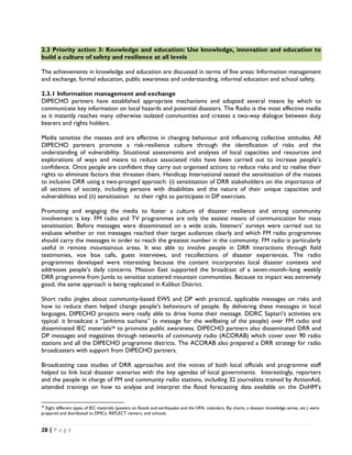 2.3 Priority action 3: Knowledge and education: Use knowledge, innovation and education to
build a culture of safety and resilience at all levels

The achievements in knowledge and education are discussed in terms of five areas: Information management
and exchange, formal education, public awareness and understanding, informal education and school safety.

2.3.1 Information management and exchange
DIPECHO partners have established appropriate mechanisms and adopted several means by which to
communicate key information on local hazards and potential disasters. The Radio is the most effective media
as it instantly reaches many otherwise isolated communities and creates a two-way dialogue between duty
bearers and rights holders.

Media sensitise the masses and are effective in changing behaviour and influencing collective attitudes. All
DIPECHO partners promote a risk-resilience culture through the identification of risks and the
understanding of vulnerability. Situational assessments and analyses of local capacities and resources and
explorations of ways and means to reduce associated risks have been carried out to increase people’s
confidence. Once people are confident they carry out organised actions to reduce risks and to realise their
rights to eliminate factors that threaten them. Handicap International tested the sensitisation of the masses
to inclusive DRR using a two-pronged approach: (i) sensitisation of DRR stakeholders on the importance of
all sections of society, including persons with disabilities and the nature of their unique capacities and
vulnerabilities and (ii) sensitisation to their right to participate in DP exercises.

Promoting and engaging the media to foster a culture of disaster resilience and strong community
involvement is key. FM radio and TV programmes are only the easiest means of communication for mass
sensitisation. Before messages were disseminated on a wide scale, listeners’ surveys were carried out to
evaluate whether or not messages reached their target audiences clearly and which FM radio programmes
should carry the messages in order to reach the greatest number in the community. FM radio is particularly
useful in remote mountainous areas. It was able to involve people in DRR interactions through field
testimonies, vox box calls, guest interviews, and recollections of disaster experiences. The radio
programmes developed were interesting because the content incorporates local disaster contexts and
addresses people’s daily concerns. Mission East supported the broadcast of a seven-month–long weekly
DRR programme from Jumla to sensitise scattered mountain communities. Because its impact was extremely
good, the same approach is being replicated in Kalikot District.

Short radio jingles about community-based EWS and DP with practical, applicable messages on risks and
how to reduce them helped change people’s behaviours of people. By delivering these messages in local
languages, DIPECHO projects were really able to drive home their message. DDRC Saptari’s activities are
typical: it broadcast a “janhitma suchana” (a message for the wellbeing of the people) over FM radio and
disseminated IEC materials34 to promote public awareness. DIPECHO partners also disseminated DRR and
DP messages and magazines through networks of community radio (ACORAB) which cover over 90 radio
stations and all the DIPECHO programme districts. The ACORAB also prepared a DRR strategy for radio
broadcasters with support from DIPECHO partners.

Broadcasting case studies of DRR approaches and the voices of both local officials and programme staff
helped to link local disaster scenarios with the key agendas of local governments. Interestingly, reporters
and the people in charge of FM and community radio stations, including 32 journalists trained by ActionAid,
attended trainings on how to analyse and interpret the flood forecasting data available on the DoHM’s

                                                            
34
  Eight different types of IEC materials (posters on floods and earthquake and the HFA, calendars, flip charts, a disaster knowledge series, etc.) were
prepared and distributed to DMCs, REFLECT centers, and schools.


28 | P a g e  

 
 
