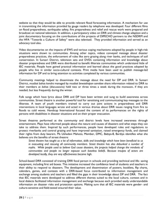 website so that they would be able to provide relevant flood forecasting information. A mechanism for use
in transmitting the information provided by gauge readers by telephone was developed. Four different films
on flood preparedness, earthquake safety, fire preparedness and relief and rescue work were prepared and
broadcast on national television. In addition, a participatory video on DRR and climate change adaption and a
joint documentary focusing on the contributions of the projects of DIPECHO partners to the NSDRM and
the HFA “Towards a Culture of Safety” were also televised. They provided information and served as an
advocacy tool also.

Video documentaries on the impacts of EWS and various coping mechanisms adopted by people in high-risk
situations were shown to communities. Among other topics, videos conveyed message about disaster
preparedness practices, the enforcement of rules like zero grazing along river banks, and techniques of soil
conservation. In Sunsari District, television sets and DVDs containing information and knowledge about
disaster preparedness and DRR were distributed to benefit illiterate communities which understand little of
IEC materials. People have gained practical information and learned about the good practices adopted by
people who live in similar socio-cultural contexts. Print media have been used to publish message-led
information for DP and to bring attention to activities completed by various communities.

Community meetings helped to disseminate the message about the need for DP and DRR. In Sunsari
District, musibat bahas kendra managed by musibat bewasthapan samittee share information related to DRR to
their members at bahas (discussions) held two or three times a week during the monsoon, if they are
needed, but less frequently during the winter.

Folk songs which have lyrics about DRR and DP have been written and sung to build awareness across
communities. Street theatre is another powerful tool for sensitising and communicating key messages to the
illiterate. A team of youth members trained to carry out joint actions in preparedness and DRR
interventions in local languages wrote and acted in various dramas about DRR issues ranging from fire to
floods to cold waves. Handicap International focused the content of its performances on the rights of
persons with disabilities in disaster situations and on their proper evacuation.

Street theatres performed at the community and district levels have increased awareness through
entertainment. Plays have informed people about the nature and causes of disasters and what steps they can
take to address them. Inspired by such performances, people have developed rules and regulations to
protect riverbanks and control grazing and have improved sanitation, raised emergency funds, and claimed
their rights from duty bearers. Ms Ushadevi Mahoto, Member, DMC, Babiya-8, Bardiya identifies what she
believes are the benefits of street theatre:
         Street theatre has taught us a lot of information, skills and knowledge which have been beneficial to us
         in evacuating and rescuing all community members. Street theatre has also debunked a number of
         myths. While people used to believe God cause disasters, the projects helped change the mindsets of
         communities and people no longer espouse such baseless beliefs. Because troupes of actors are
         developed locally, they are very effectiveness became high.

School-based DRR consisted of training DRR focal person in schools and providing technical and life- saving
equipment, including first aid boxes. This initiative increased the confidence level of students and teachers in
their ability to respond to disasters. The development and dissemination of posters, booklets, flip charts,
calendars, games, and contests with a DRR-based focus contributed to information management and
exchange among students and teachers and filled the gaps in their knowledge about DP and DRR. The fact
that IEC materials were developed to address different themes suited to the local culture, context and in
local dialects facilitated information management and exchange because each provided easily understandable
information on disaster risks and protection options. Making sure that all IEC materials were gender- and
culture-sensitive and field-tested ensured their value.


29 | P a g e  

 
 