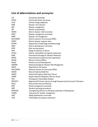 List of abbreviations and acronyms
CA              Constituent Assembly
CFUG            Community forest user group
CCA             Climate change adaptation
DRR             Disaster risk reduction
DM              Disaster management
DP              Disaster preparedness
DDRC            District disaster relief committee
DMC             Disaster management committee
DRM             Disaster risk management
DN-CDMC         District network of community DMCs
DDRT            District disaster response team
DoHM            Department of Hydrology and Meteorology
DDC             District development committee
EWS             Early warning system
HFA             Hyogo Framework of Action
HVCA            Hazard, vulnerability and capacity assessment
ISDR            International Strategy for Disaster Reduction
INGO            International non-governmental organisation
MoHA            Ministry of Home Affairs
MoLD            Ministry of Local Development
NSDRM           National Strategy for Disaster Risk Management
NRCS            Nepal Red Cross Society
NN-CDMC         National network of community DMCs
NCRA            Natural Calamity Relief Act
NEOC            National Emergency Operation Centre
NAPA            Nepal’s National Adaptation Plan for Action
PVA             Participatory Vulnerability Analysis
REFLECT         Regenerated Freirean Literacy through Empowering Community Techniques
RSLU            Risk-sensitive land-use Planning
SMC             School management committee
SOP             Standard operating procedures
SWOLID           Strengthening Women to Develop Leadership in Development
TGDM            Task group for disaster management
VDC             Village development committee
VCA             Vulnerability and capacity assessment




3 | P a g e  

 
 