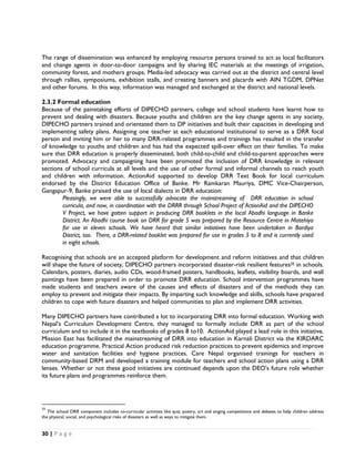 The range of dissemination was enhanced by employing resource persons trained to act as local facilitators
and change agents in door-to-door campaigns and by sharing IEC materials at the meetings of irrigation,
community forest, and mothers groups. Media-led advocacy was carried out at the district and central level
through rallies, symposiums, exhibition stalls, and creating banners and placards with AIN TGDM, DPNet
and other forums. In this way, information was managed and exchanged at the district and national levels.

2.3.2 Formal education
Because of the painstaking efforts of DIPECHO partners, college and school students have learnt how to
prevent and dealing with disasters. Because youths and children are the key change agents in any society,
DIPECHO partners trained and orientated them to DP initiatives and built their capacities in developing and
implementing safety plans. Assigning one teacher at each educational institutional to serve as a DRR focal
person and inviting him or her to many DRR-related programmes and trainings has resulted in the transfer
of knowledge to youths and children and has had the expected spill-over effect on their families. To make
sure that DRR education is properly disseminated, both child-to-child and child-to-parent approaches were
promoted. Advocacy and campaigning have been promoted the inclusion of DRR knowledge in relevant
sections of school curricula at all levels and the use of other formal and informal channels to reach youth
and children with information. ActionAid supported to develop DRR Text Book for local curriculum
endorsed by the District Education Office of Banke. Mr Ramkaran Mauriya, DMC Vice-Chairperson,
Gangapur-9, Banke praised the use of local dialects in DRR education:
        Pleasingly, we were able to successfully advocate the mainstreaming of DRR education in school
        curricula, and now, in coordination with the DRRR through School Project of ActionAid and the DIPECHO
        V Project, we have gotten support in producing DRR booklets in the local Abadhi language in Banke
        District. An Abadhi course book on DRR for grade 5 was prepared by the Resource Centre in Matehiya
        for use in eleven schools. We have heard that similar initiatives have been undertaken in Bardiya
        District, too. There, a DRR-related booklet was prepared for use in grades 5 to 8 and is currently used
        in eight schools.

Recognising that schools are an accepted platform for development and reform initiatives and that children
will shape the future of society, DIPECHO partners incorporated disaster-risk resilient features35 in schools.
Calendars, posters, diaries, audio CDs, wood-framed posters, handbooks, leaflets, visibility boards, and wall
paintings have been prepared in order to promote DRR education. School intervention programmes have
made students and teachers aware of the causes and effects of disasters and of the methods they can
employ to prevent and mitigate their impacts. By imparting such knowledge and skills, schools have prepared
children to cope with future disasters and helped communities to plan and implement DRR activities.

Many DIPECHO partners have contributed a lot to incorporating DRR into formal education. Working with
Nepal’s Curriculum Development Centre, they managed to formally include DRR as part of the school
curriculum and to include it in the textbooks of grades 8 to10. ActionAid played a lead role in this initiative.
Mission East has facilitated the mainstreaming of DRR into education in Karnali District via the KIRDARC
education programme. Practical Action produced risk reduction practices to prevent epidemics and improve
water and sanitation facilities and hygiene practices. Care Nepal organised trainings for teachers in
community-based DRM and developed a training module for teachers and school action plans using a DRR
lenses. Whether or not these good initiatives are continued depends upon the DEO's future role whether
its future plans and programmes reinforce them.



                                                            
35
    The school DRR component includes co-curricular activities like quiz, poetry, art and singing competitions and debates to help children address
the physical, social, and psychological risks of disasters as well as ways to mitigate them. 


30 | P a g e  

 
 