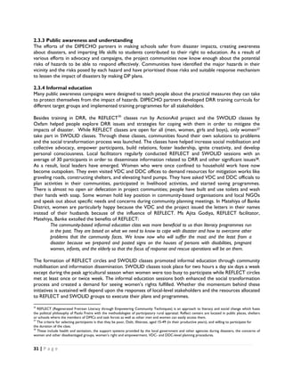 2.3.3 Public awareness and understanding
The efforts of the DIPECHO partners in making schools safer from disaster impacts, creating awareness
about disasters, and imparting life skills to students contributed to their right to education. As a result of
various efforts in advocacy and campaigns, the project communities now know enough about the potential
risks of hazards to be able to respond effectively. Communities have identified the major hazards in their
vicinity and the risks posed by each hazard and have prioritised those risks and suitable response mechanism
to lessen the impact of disasters by making DP plans.

2.3.4 Informal education
Many public awareness campaigns were designed to teach people about the practical measures they can take
to protect themselves from the impact of hazards. DIPECHO partners developed DRR training curricula for
different target groups and implemented training programmes for all stakeholders.

Besides training in DRR, the REFLECT36 classes run by ActionAid project and the SWOLID classes by
Oxfam helped people explore DRR issues and strategies for coping with them in order to mitigate the
impacts of disaster. While REFLECT classes are open for all (men, women, girls and boys), only women37
take part in SWOLID classes. Through these classes, communities found their own solutions to problems
and the social transformation process was launched. The classes have helped increase social mobilisation and
collective advocacy, empower participants, build relations, foster leadership, ignite creativity, and develop
personal consciousness. Local facilitators regularly conducted REFLECT and SWOLID sessions with an
average of 30 participants in order to disseminate information related to DRR and other significant issues38.
As a result, local leaders have emerged. Women who were once confined to household work have now
become outspoken. They even visited VDC and DDC offices to demand resources for mitigation works like
graveling roads, constructing shelters, and elevating hand pumps. They have asked VDC and DDC officials to
plan activities in their communities, participated in livelihood activities, and started saving programmes.
There is almost no open air defecation in project communities; people have built and use toilets and wash
their hands with soap. Some women hold key position in community-based organisations and local NGOs
and speak out about specific needs and concerns during community planning meetings. In Matehiya of Banke
District, women are particularly happy because the VDC and the project issued the letters in their names
instead of their husbands because of the influence of REFLECT. Ms Ajita Godiya, REFLECT facilitator,
Matehiya, Banke extolled the benefits of REFLECT:
         The community-based informal education class was more beneficial to us than literacy programmes run
         in the past. They are based on what we need to know to cope with disaster and how to overcome other
         problems that the community faces. We know now who will suffer the most and the least from a
         disaster because we prepared and posted signs on the houses of persons with disabilities, pregnant
         women, infants, and the elderly so that the focus of response and rescue operations will be on them.

The formation of REFLECT circles and SWOLID classes promoted informal education through community
mobilisation and information dissemination. SWOLID classes took place for two hours a day six days a week
except during the peak agricultural season when women were too busy to participate while REFLECT circles
met at least once or twice week. The informal education sessions both enhanced the social transformation
process and created a demand for seeing women’s rights fulfilled. Whether the momentum behind these
initiatives is sustained will depend upon the responses of local-level stakeholders and the resources allocated
to REFLECT and SWOLID groups to execute their plans and programmes.
                                                            
36
   REFLECT (Regenerated Freirean Literacy through Empowering Community Techniques) is an approach to literacy and social change which fuses
the political philosophy of Paolo Freire with the methodologies of participatory rural appraisal. Reflect centers are located in public places, shelters
or schools where the members of DMCs and task forces as well as other men and women can easily access them. 
37
   The criteria for selecting participants is that they be poor, Dalit, illiterate, aged 15-49 (in their productive years), and willing to participate for
the duration of the class. 
38
   These include health and sanitation, the support systems provided by the local government and other agencies during disasters, the concerns of
women and other disadvantaged groups, women’s right and empowerment, VDC- and DDC-level planning procedures. 


31 | P a g e  

 
 