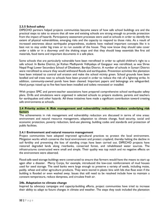 2.3.5 School safety
DIPECHO partners helped projects communities become aware of how safe school buildings are and the
practical steps to take to ensure that all new and existing schools are strong enough to provide protection
from the impact of hazards. Participatory assessment processes were used at schools in order to identify the
extent of physical vulnerabilities, emerging risks and the capacity to respond to those risks. As a result of
increased awareness about earthquake preparedness, students have realised important concepts like it is
best not to stay under big trees or to run outside of the house. They now know they should take cover
under a table or in a doorway until the shaking stops and that they should keep essentials like first aid
materials, food items and important documents in a safe place.

Some schools that are particularly vulnerable have been retrofitted in order to uphold children's right to a
safe school. In Banke District, Jai Kishan Madhyamik Vidhyalaya of Gangapur was retrofitted, as was Shree
Nepal Pragi Lower Secondary School of Dhadawar, Bardiya District. A number of schools in Sunsari District
were retrofitted to ensure they would withstand floods and earthquakes. Prevention activities like plantation
have been initiated to control soil erosion and make the school vicinity green. School grounds have been
levelled and tall trees next to schools have been pruned in order to reduce the risk of a lightning strike. In
addition, community-owned ponds have been cleaned. Important papers and belongings are safeguarded.
Hand pumps raised up to five feet have been installed and toilets renovated or installed.
 
With project SMC and parent-teacher associations have prepared comprehensive school earthquake safety
plans. Drills and simulations were organised in selected schools to prepare students, parents and teachers
for earthquakes and other hazards. All these initiatives have made a significant contribution toward creating
safe environments at schools.

2.4 Priority action 4: Risk management and vulnerability reduction: Reduce underlying risk
factors
The achievements in risk management and vulnerability reduction are discussed in terms of nine areas:
environment and natural resource management, adaptation to climate change, food security, social and
economic protection, poverty reduction, land-use planning, building codes and standards and protection of
public facilities.

2.4.1 Environment and natural resource management
Project communities have adopted improved agricultural practices to protect the local environment.
Mitigation works which conserve the local environment and protect cropland, thereby halting the decline in
soil fertility and preventing the loss of standing crops have been carried out. DIPECHO projects have
restored degraded lands along riverbanks, conserved forest, and rehabilitated water sources. The
infrastructures constructed were small and simple. Their quality was top notch and no negative effects on
the environment were observed.

Flood-safe seed storage buildings were constructed to ensure that farmers would have the means to start up
again after a disaster. Mercy Corps, for example, introduced the low-cost reinforcement of mud houses
used for seed storage. The seed banks were large enough to preserve a variety of seeds, including maize,
paddy, wheat and other agriculture products. They were stored in plastic bins with lids that float even if the
building is flooded or even washed away. Issues that still need to be resolved include how to maintain a
constant temperature, reduce dampness, and circulate fresh air.

24b. Adaptation to climate change
Inspired by advocacy campaigns and capacity-building efforts, project communities have tried to increase
their ability to adapt to future changes in climate and weather. The steps they took included the plantation


32 | P a g e  

 
 