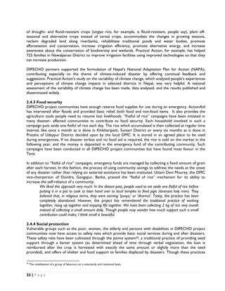 of drought- and flood-resistant crops (singiya rice, for example, is flood-resistant, people say), plant off-
seasonal and alternative crops instead of cereal crops, accommodate the changes in growing seasons,
reclaim degraded land along riverbanks, rehabilitate traditional ponds and water bodies, promote
afforestation and conservation, increase irrigation efficiency, promote alternative energy, and increase
awareness about the conservation of biodiversity and wetlands. Practical Action, for example, has helped
725 families in Nawalparasi District to improve irrigation facilities using improved technologies so that they
can increase production.

DIPECHO partners supported the formulation of Nepal’s National Adaptation Plan for Action (NAPA),
contributing especially to the theme of climate-induced disaster by offering continual feedback and
suggestions. Practical Action’s study on the variability of climate change, which analysed people’s experiences
and perceptions of climate change impacts in selected districts in Nepal, was very helpful. A national
assessment of the variability of climate change has been made, data analysed, and the results published and
disseminated widely.

2.4.3 Food security
DIPECHO project communities have enough reserve food supplies for use during an emergency. ActionAid
has intervened after floods and provided basic relief, both food and non-food items. It also provides the
agriculture tools people need to resume lost livelihoods. “Fistful of rice” campaigns have been initiated in
many disaster- affected communities to contribute to food security. Each household involved in such a
campaign puts aside one fistful of rice each day. The rice which accumulated is then collected at regular time
interval, like once a month as is done in Khikharipatti, Sunsari District or every six months as is done in
Prataha of Udaypur District decided upon by the local DMC. It is stored in an agreed place to be used
during emergencies. If no disaster strikes and no food aid is required, the rice is sold on the market in the
following year, and the money is deposited in the emergency fund of the contributing community. Such
campaigns have been conducted in all DIPECHO project communities but have found most favour in the
Tarai.

In addition to “fistful of rice” campaigns, emergency funds are managed by collecting a fixed amount of grain
after each harvest. In this fashion, the process of using community savings to address the needs at the onset
of any disaster rather than relying on external assistance has been instituted. Uttam Devi Mourey, the DMC
vice-chairperson of Dondra, Gangapur, Banke, praised the “fistful of rice” mechanism for its ability to
increase the self-reliance of a community:
         We liked this approach very much. In the distant past, people used to set aside one fistful of rice before
         putting it in a pot to cook to later hand over to local temples to feed jogis (itinerant holy men). They
         believed that, in religious terms, they were earning ‘punya,’ or 'dharma'. Today, this practice has been
         completely abandoned. However, this project has remembered the traditional practice of working
         together, rising up together and enjoying life together. We have been collecting 2 kg of rice very month
         instead of collecting a small amount daily. Though people may wonder how much support such a small
         contribution could make, I think small is beautiful.

2.4.4 Social protection
Vulnerable groups such as the poor, women, the elderly and persons with disabilities in DIPECHO project
communities now have access to safety nets which provide basic social services during and after disasters.
These safety nets have been cultivated through the parma system39, a traditional practice of providing seed
support through a barter system (as determined ahead of time through verbal negotiation, the loan is
reimbursed after the crop is harvested with exactly the same amount or slightly more than the seed
provided), and offers of shelter and food support to families displaced by disasters. Though these practices

                                                            
39
     The mobilisation of a group of labourers on a voluntarily and rotational basis.


33 | P a g e  

 
 