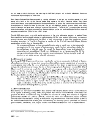 are not new in the rural context, the advocacy of DIPECHO projects has increased awareness about the
importance of providing social safety nets.

Basic health facilities have been ensured by training volunteers in first aid and providing every DMC and
every school with a first aid kit. People spoke very highly of this effort. Because shelters have been
constructed either on school premises or within communities, it is easy for communities to provide basic
arrangements to people in need. In the past, the lack of organised shelter facilities meant that some
displaced women and girls were subjected to sexual harassment. “Fistful of rice” campaigns have ensured
that the immediate food requirements of the disaster-affected can be met until relief materials from external
agencies means like the DDRC or the NRCS arrive.

Special DRR programmes to provide social protection to the most vulnerable segments of society40 have
been developed and accorded priority in implementation. DMCs keep updated information on pregnant
women, persons with disabilities and the elderly in their communities so that these people can receive
immediate attention. Ms Tara Devi Chaudhary, a member of the DMC of Prata-5 of Udaypur District
explained the priority given to the vulnerable:
        We are very special because we have promoted affirmative action to provide more service to those who
        are really in need. It is not a matter of dividing resources equally. We have allocated extra budget for
        the relief packages of vulnerable group. For example if a disaster-affected person is old, disabled, or
        pregnant, he or she gets additional NRs 10; every child below the age of 5 gets an extra NRs. 20. We
        are very sensitive about providing social protection to vulnerable people. We hope that other people will
        learn from us why looking after the vulnerable is important.

2.4.5 Economic protection
Even though DIPECHO partners did not have a mandate for working to improve the livelihoods of disaster-
affected communities or to increase their economic wellbeing (their mandate was confined to humanitarian
works), people, inspired by the power of collective initiatives, have begun to operate community-based
savings and credit schemes to increase the size of their emergency funds. People save between NRs 20 and
50 per month. In some areas, people have taken loans from emergency funds to diversify their sources of
income and thereby reduce their vulnerability to hazards. DMCs have laid out certain rules and regulations
to govern this sort of micro-financing. Mr. Narsudhan Sharma, the chairperson of the DMC of Babiya-8,
Bardiya, described the benefits of the revolving fund:
        The success of the “fistful of rice” campaign of the DMC of Babiya-8, Sunsari District encouraged us,
        Babiya-1 and Babiya-6, to start a one-rupee-saving-campaign. Every day, we put aside one rupee each
        for and later collection at regular intervals. This we manage as an emergency fund. A large number of
        people have benefited from this fund as they are able to get loans at a nominal rate of interest under
        the mechanism for lending which we prepared.

2.4.6 Poverty reduction
Because they are more confident and have been able to build networks, disaster-affected communities are
more capable of tackling poverty. DIPECHO partners have linked disaster-affected communities with
projects that focus on livelihoods using non-DIPECHO sources of funding. The selection of long-term
partners like ActionAid and Oxfam as DIPECHO partners has helped build links to other projects which can
improve livelihoods and reduce poverty. In many areas, project communities have been selected by NGOs
for livelihood efforts because of their good social harmony and solidarity (which, it must be said, stem in
part from DIPECHO efforts). Such projects benefits from the Poverty Alleviation Fund of the World Bank.



                                                            
40
     The marginalised, Dalits, women, the elderly, the poor, and persons with disabilities.


34 | P a g e  

 
 