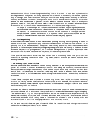 Land reclamation focused on diversifying and enhancing sources of income. The poor were organised to use
the degraded land along rivers and today, bagarkheti (the cultivation of riverbanks) has become a popular
way of earning a good source of income among the resource-poor. Many cultivate a variety of cash crops,
including watermelons, cucumbers, sweet potatoes, taros, peanuts, and off-seasonal vegetables. Local water
bodies are also rehabilitated to generate income. Rampura Women Farmers Group of Nawalparasi
promoted fishery in a local pond and earned NRs 50000-60000 annual basis. Mr Bhimsen Chaudhary, Project
Coordinator of KVS, Saptari lauded the benefits of DIPECHO’s income-generating activities:
        The people of Hunumannagar and Launiya of Saptari District have even stopped migrating seasonally
        now that income levels have increased. Ten households in Launiya have started cultivating potatoes on
        the riverbank. The establishment of nurseries, plantation and the introduction of cash crops have also
        brought in income. Degraded land that used to be neglected is now a good source of income. We are
        planning to cultivate more cash crops in the immediate future in the group approach.

2.4.7 Land-use planning
Communities have been involved in local development planning, including land-use planning, in order to
reduce disaster risks. Degraded land along riverbanks has been divided into different zones so that it can be
properly used. In the majority of DIPECHO project areas, mostly those in the Tarai, riverbanks have been
protected by constructing bio-dykes and planting fast-growing plants with the capacity to hold soil. In order
to reduce the pressure of grazing livestock and to allow for the regeneration of grassland, especially in areas
encroached upon by rivers, a separate area for grazing has been clearly demarcated.

Some parts of flood-affected areas have been handed over to community forest user groups with the
intention of improving conservation efforts. They often construct trenches to prevent livestock from
entering the forest.

2.4.8 Building codes and standards
Because communities have adhered to national building standards, all the buildings constructed under the
project are resistant to disasters. In Makwanpur District, after seeing the retrofitting techniques used in
earthquake-resistant designs demonstrated, some people adopted those very techniques to make their
houses safer. The celebration of Earthquake Safety Day was a form of advocacy DIPECHO partners
undertook in order to increase awareness about building codes and standards. Unfortunately, awareness is
still limited.

School safety campaigns were organised to pressure duty bearers into carrying out school retrofitting
activities and thereby transfer risks from these essential public facilities. The new schools constructed under
the project, including Shree Laxmipur Higher Secondary School of Prata-5, Udaypur Districts, have upheld
national building codes and standards.

ActionAid and Handicap International worked closely with Bheri Zonal Hospital in Banke District to retrofit
the hospital service and to ensure that it can provide all critical health services even during an emergency.
The operation ward, x-ray and pathology departments, and the electricity and water supply systems are all
capable of functioning during and after a disaster. ActionAid also carried out a non-structural physical
vulnerability assessment of its country office in Kathmandu and oriented its staff to building codes and
standards in order to reduce the underlying risk factors from earthquake hazards.

As the year 2009-10 is UNISDR year of hospital safety, the contribution made through non-structural
assessment of the Hospital in Banke is also relevant.




35 | P a g e  

 
 