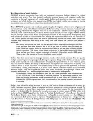 2.4.9 Protection of public facilities
DIPECHO projects communities have built and maintained community facilities designed to reduce
underlining risk factors. They have initiated small-scale structural support and mitigation works after
conducting a thorough assessment of existing public facilities and determining what areas need more
protection and which facilities need strengthening. DMCs have helped mobilise communities to identify
construction sites, provide labour, and purchase construction materials.

Before DIPECHO projects were introduced, people thought of mitigation solely in terms of gabion and
stone machinery works and bulldozer mobilisation, all efforts involving extensive resources. Today, through
advocacy, they understand that mitigative measures do not have to cost a lot of money. Emergency shelters
safe exits, flood control structures, bio-dykes, bamboo spurs, culverts, wooden bridges, machan, electric
fences41, drainage, school toilets, boats, and plantation are some of the infrastructural developments they
have introduced in order to reduce disaster risks through the mobilisation of local skills and resources. In
Doti District, people are happy about the bhalkulo (diversionary channels to handle water runoff from
upstream area) constructed even though it was a very small scale initiative. Mr Dilli Ram Joshi, Bhajani-3,
Kailali said:
          Even though the structures are small, they are beneficial. Culverts have helped student go to and from
          school with ease. Boats have become a way of life; we use them to cross the river and monitor our
          crops. CFUGs have provided timber for the construction of boats at very low rates. In Bhajani of Kailali
          Districts, more than 1500 houses in four villages are protected by the bio-dyke constructed by Mercy
          Corps, and we heard that a machan constructed in Padnaha-9, Khairgahari, benefits 1288 people.
          These are just a few examples of the many benefits the project has had.

Shelters have been constructed in strategic locations, mostly within school premises. They are put to
multiple uses during non-emergency periods. During emergencies, they provided shelter, served as a health
facility for the injured, and were used to store the belongings of displaced families. In some instances, grains
were also stored in shelters. The design of the shelters is well organised and instils a sense of security. Each
shelter is linked to a safe evacuation route and has ramp access for persons with disabilities, a veranda
surrounded by a railing, and hand rails in its toilets. Some schools have been modified to accommodate
displaced people. They are equipped with raised hand pumps and toilets. Mr Gagansingh Thakulla, VDC
Secretary, Narayanpur VDC, Kailali highlights a number of infrastructural developments:
          In Dhansingpur, Lalbhoji and Narayanpur VDCs, the VDC offices themselves have contributed NRs
          45,000, 50,000 and 35,000 respectively for riverbank protection. The development budget for road,
          culvert and drainage improvement is now calculated with DRR in mind. Darakh VDC of Kailali District
          provided NRs 150,000 to gravel roads. VDCs are now convinced that investing in disaster risk reduction
          is necessary.

Shelters have built within school premises to serve as relief centres during emergencies and as venues for
health check-ups, community feasts, orientations, and other activities during non-emergency periods. To
increase the sense of ownership, a cost-sharing mechanism has been adopted for the construction of
shelters. In Banke and Bardiya districts, for example, community forest user groups (CFUGs) helped fund
shelters, while in UNDP helped fund the shelter in Matehiya, Banke District42. In both Sunsari District and
Kamdi, Banke District, a large shelter with a concrete roof capable of accommodating more than 100 people
was constructed. Both facilities could be improved if they had a staircase to the roof and a railing around the
roof. The shelter in Padnaha-8, Bardiya District, holds 100 people and was built for NRs 800,000--NRs
                                                            
41
   In Chitwan and Nawalparasi districts, 2460 households are now protected from wildlife by electric fencing. The loss of crops and livestock and
human lives has declined.
42
   ActionAid mobilises Rs. 10 million from the UNDP directly for DIPECHO and other project areas. ActionAid provided techno-managerial support
and supervised the efficiency and effectiveness of the interventions. DMCs directly implemented mitigation activities and set up EWSs. They
constructed four shelters, rehabilitated one existing mothersha (traditional school of Muslim, where Kuran is taught) reform, installed 20 tube wells,
and built three bio-dykes, two embankments, and two culverts. It is estimated that 16,000 people will benefit directly from the initiatives.  


36 | P a g e  

 
 