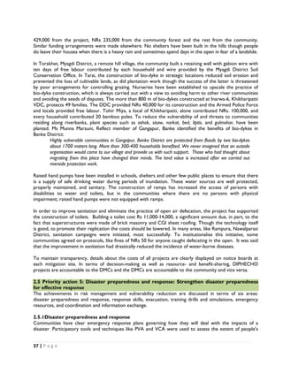429,000 from the project, NRs 235,000 from the community forest and the rest from the community.
Similar funding arrangements were made elsewhere. No shelters have been built in the hills though people
do leave their houses when there is a heavy rain and sometimes spend days in the open in fear of a landslide.

In Torakhet, Myagdi District, a remote hill village, the community built a retaining wall with gabion wire with
ten days of free labour contributed by each household and wire provided by the Myagdi District Soil
Conservation Office. In Tarai, the construction of bio-dyke in strategic locations reduced soil erosion and
prevented the loss of cultivable lands, as did plantation work though the success of the latter is threatened
by poor arrangements for controlling grazing. Nurseries have been established to upscale the practice of
bio-dyke construction, which is always carried out with a view to avoiding harm to other river communities
and avoiding the seeds of disputes. The more than 800 m of bio-dykes constructed at Inarwa-6, Khikharipatti
VDC, protects 49 families. The DDC provided NRs 40,000 for its construction and the Armed Police Force
and locals provided free labour. Tohir Miya, a local of Khikharipatti, alone contributed NRs. 100,000, and
every household contributed 20 bamboo poles. To reduce the vulnerability of and threats to communities
residing along riverbanks, plant species such as ashok, sisaw, narkat, bed, liptis, and gulmohar, have been
planted. Ms Munna Marauni, Reflect member of Gangapur, Banke identified the benefits of bio-dykes in
Banke District:
        Highly vulnerable communities in Gangapur, Banke District are protected from floods by two bio-dykes
        about 1700 meters long. More than 300-400 households benefited. We never imagined that an outside
        organisation would come to our village and provide us with such support. Those who had thought about
        migrating from this place have changed their minds. The land value is increased after we carried out
        riverside protection work.

Raised hand pumps have been installed in schools, shelters and other few public places to ensure that there
is a supply of safe drinking water during periods of inundation. These water sources are well protected,
properly maintained, and sanitary. The construction of ramps has increased the access of persons with
disabilities to water and toilets, but in the communities where there are no persons with physical
impairment; raised hand pumps were not equipped with ramps.

In order to improve sanitation and eliminate the practice of open air defecation, the project has supported
the construction of toilets. Building a toilet cost Rs 11,000-14,000, a significant amount due, in part, to the
fact that superstructures were made of brick masonry and CGI sheet roofing. Though the technology itself
is good, to promote their replication the costs should be lowered. In many areas, like Rampura, Nawalparasi
District, sanitation campaigns were initiated, most successfully. To institutionalise this initiative, some
communities agreed on protocols, like fines of NRs 50 for anyone caught defecating in the open. It was said
that the improvement in sanitation had drastically reduced the incidence of water-borne diseases.

To maintain transparency, details about the costs of all projects are clearly displayed on notice boards at
each mitigation site. In terms of decision-making as well as resource- and benefit-sharing, DIPHECHO
projects are accountable to the DMCs and the DMCs are accountable to the community and vice versa.

2.5 Priority action 5: Disaster preparedness and response: Strengthen disaster preparedness
for effective response
The achievements in risk management and vulnerability reduction are discussed in terms of six areas:
disaster preparedness and response, response skills, evacuation, training drills and simulations, emergency
resources, and coordination and information exchange.

2.5.1Disaster preparedness and response
Communities have clear emergency response plans governing how they will deal with the impacts of a
disaster. Participatory tools and techniques like PVA and VCA were used to assess the extent of people's


37 | P a g e  

 
 