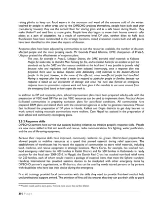 raising plinths to keep out flood waters in the monsoon and ward off the extreme cold of the winter.
Inspired by people in other areas and by the DIPECHO projects themselves, people have built taadi ghar
(two-storey houses); they use the second floor for storing grain and as a safe haven during floods. They
make bhakari45 and seed bins to store grains. People have also begun to move their houses towards safer
places as a part of adaptation. As a result of community level DP plan, earthen dikes to hold back
floodwaters have been constructed in the strategic locations, raised evacuation routes built and safe places
have been identified to slim down the impacts of disaster.

Response plans have been adjusted by communities to suit the resources available, the number of disaster-
affected people and the most pressing needs. Mr Govinda Prasad Ghimire, DMC chairperson of Prata-5,
Udaypur praised the effectiveness of response plans:
        This year, for example in Prata-5, Udaypur District, the DMC provided relief materials to Kalpana
        Magar for snake bite, to Chandra Man Tamang for fire, and to Kailash Karki for an accident as per the
        standards set by the DMC and the resource available at the local level. It was possible to provide relief
        because rules and regulations had already been adopted. Interestingly, once a response plan was
        prepared, there were no serious disputes while distributing relief materials to the disaster-affected
        people. In the past, however, in the name of the affected, many non-affected people had benefited.
        Having a response plan has made it easier to respond to particular people or families because our
        response is based on our assessment of damage and need. We have also formed an emergency
        response team to systematise response work and have given it the mandate to use some amount from
        the emergency fund based on how urgent the work is.

In addition to DP and response plans, school improvement plans have been prepared side-by-side with the
preparation of VDC-level DP Plan so that VDC resources can be used to implement them. Practical Action
facilitated communities in preparing sanitation plans for post-flood conditions. All communities have
prepared DRM plans and shared them with the concerned agencies in order to generate resources. Mission
East facilitated the preparation of DP plans in Humla, Kalikot and Dopla districts to get duty bearers to
work toward making mountain communities more resilient. Care Nepal has assisted in the preparation of
both school and community contingency plans.

2.5.2 Response skills
DIPECHO partners have carried out capacity-building initiatives to enhance people's response skills. People
are now more skilled in first aid, search and rescue, radio communications, fire fighting, water purification,
and the use of life-saving equipment.

Because their response skills have improved, community resilience has grown. District-level preparedness
allowed people to mobilise resources at a speed that proved essential during relief operations. The
establishment of warehouses has increased the capacity of communities to store relief materials, including
food, medicine, and rescue equipment in strategic locations. Mercy Corps, for example, has stocked non-
food emergency relief items for 400 families in Kailali District and for 500 families in Kathmandu in ready
position for the fiscal year 2009-2010. In Myagdi, the Danish Red Cross has stocked non-food relief items
for 250 families, each of whom would receive a package of essential items that meet the Sphere standard.
Handicap International has provided assistive devices to be stockpiled with other emergency items by
DIPECHO partner's organizations, in 10 districts, that can be used by newly injured persons or by persons
with disabilities who have lost their device during the emergency

First aid trainings provided local communities with the skills they need to provide first-level medical help
until professional support arrived. The provision of first aid kits ensures that they can put their skills to good
                                                            
45
     Wooden vessels used to store grains. They are more secure than earthen bhakari.


39 | P a g e  

 
 