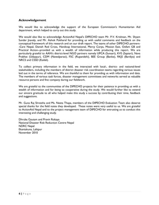 Acknowledgement

We would like to acknowledge the support of the European Commission’s Humanitarian Aid
department, which helped to carry out this study.

We would also like to acknowledge ActionAid Nepal’s DIPECHO team Mr. P.V. Krishnan, Mr. Shyam
Sundar Jnavaly, and Mr. Ashok Pokharel for providing us with useful comments and feedback on the
conceptual framework of this research and on our draft report. The teams of other DIPECHO partners-
-Care Nepal, Danish Red Cross, Handicap International, Mercy Corps, Mission East, Oxfam GB and
Practical Action--provided us with a wealth of information while producing this report. We are
particularly grateful to AAN’s district-level NGO partners namely UPCA (Sunsari), KVS (Saptari), Nava
Prabhat (Udaypur), CDM (Nawalparasi), FSC (Rupandehi), BEE Group (Banke), RKJS (Bardiya) and
NRCS and CSSD (Kailali).

To collect primary information in the field, we interacted with local-, district- and national-level
stakeholders, including the members of district disaster risk coordination teams regarding various issues
laid out in the terms of reference. We are thankful to them for providing us with information and data.
The members of various task forces, disaster management committees and networks served as valuable
resource persons and fine company during our fieldwork.

We are grateful to the communities of the DIPECHO projects for their patience in providing us with a
wealth of information and for being so cooperative during the study. We would further like to extend
our sincere gratitude to all who helped make this study a success by contributing their time, feedback
and suggestions.

Mr. Guna Raj Shrestha and Ms. Neeta Thapa, members of the DIPECHO Evaluation Team also deserve
special thanks for the field notes they developed. These notes were very useful to us. We are grateful
to ActionAid Nepal and to the project management team of DIPECHO for entrusting us to conduct this
interesting and challenging study.

Dhruba Gautam and Pravin Rokaya
National Disaster Risk Reduction Centre Nepal
NDRC Nepal
Ekantakuna, Lalitpur
November 2010




4 | P a g e  

 
 