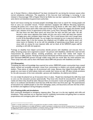 use. In Sunsari District, a thela-ambulance46 has been introduced for use during the monsoon season when
normal ambulances malfunction. The popularity of this low-cost local technology is increasing. It was
initiated in Hanumannagar VDC of Saptari District by Oxfam but was later replicated in Launiya VDC of the
same district and elsewhere by government authorities.

Search and rescue training has increased people’s knowledge about how to search for missing people and
how to carry out successful rescues. Trained volunteers equipped with different life-saving equipment,
including life jackets and a rescue boat, were mobilised during big floods to offer their skills in life-saving
missions. Search and rescue teams often made door-to-door visits to assess the support that families would
need in case a disaster struck. In appreciation of this team, Luvraj Tharu, Secretary, DMC had this to say:
        We have learnt new ideas about search and rescue from the team and from each other. We also
        learned to make rescue apparatus from bottles and jerry cans and to make safe boats from banana
        and lauka stems when inundation lasted many days. This is crucial because there aren’t enough boats
        to serve all the flood-affected people. You can imagine how interested we are in using local resources to
        reduce disaster risks. In the last monsoon, four shepherds and 34 buffalos were saved by search and
        rescue teams (in Padnaha). As we live with the probability of experiencing annual floods, search and
        rescue skills are among the most important skills, and we thank all the DIPECHO project staff for
        providing us with skills and equipment.

Trainings on disability have helped communities identify persons with disabilities and evacuate them to
safety. Screening camps were organised to assess47 the persons with disabilities, identify their need and take
measurements for assistive devices, including prostheses, and record their wishes with respect to
participation in DRR activities. Handicap International distributed and fitted assistive devices in coordination
with interested DIPECHO partners through mobile camps held one month after the initial evaluative one.
These camps were also used to share information about DRR with persons with disabilities and others.

2.5.3 Evacuation
Translating the skills and knowledge they acquired into action, DIPECHO project communities have created
clearly marked and accessible evacuation routes from communities to shelters and schools outfitted with
shelters. These places of refuge are all provisioned with ramps. Because they helped formulate DP plans,
people are now aware of which places inside and outside their homes are safe. DP plans include provisions
for the safe evacuation of the most vulnerable—persons with disabilities, the elderly and children.

It is not simply the physical set up of evacuation that is in place. People have developed the skills they need
to carry out the evacuation process systematically. They know who should be evacuated first, where they
reside and where they should be taken. Because there are evacuation routes and agreed places to assemble,
there is no confusion and therefore much less loss of life than there was three years ago. The systematicness
of evacuations has enabled people to save their belongings, assets, and documents and even the lives of fam-
ily members and neighbours during emergency situations.

2.5.4 Training drills and simulations
Each community developed an emergency response plans. They put it to the test regularly with drills and
simulations. These exercises are an important tool for mobilising communities and getting them to execute
preparedness and contingency plans with new energy and hope.


                                                            
46
   A thela is a wooden vessel which is used to carry goods from one place to another, mostly to a local haat bazaar.
47
   Often persons with disabilities are not visible, left behind or unable to participate in activities due to the lack of assistive devices. To overcome this
hurdle to the participation of persons with disabilities in orientation sessions, trainings on EWS, and to ensure they could be evacuated successfully,
the DIPECHO project provided appropriate devices, such as hearing and walking aids,  


40 | P a g e  

 
 