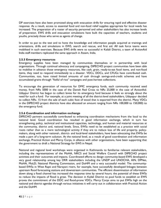 DP exercises have also been promoted along with evacuation drills for ensuring rapid and effective disaster
response. As a result, access to essential food and non-food relief supplies appropriate for local needs has
increased. The preparation of a roster of security personnel and other stakeholders has also increase levels
of preparation. EWS drills and evacuation simulations have built the capacities of teachers, students and
youths, precisely those who serve as agents of change.

In order to put to the test and to hone the knowledge and information people acquired at trainings and
orientations, drills and simulations in EWS, search and rescue, and first aid. All task force teams were
mobilised in such exercises. Because EWS drills were so successful in Kailali District, a team of ActionAid
India staff members replicated the same approach in Assam, India.

2.5.5 Emergency resources
Emergency supplies have been managed by communities themselves or in partnership with local
organisations. Through continual advocacy and campaigning, DIPECHO project communities have been able
to mobilise in advance those emergency resources, like cash, grain, ready-to-eat food items, and non-food
items, they need to respond immediately to a disaster. VDCs, DDCs, and CFUGs have contributed cash.
Communities, too, have raised limited amounts of cash through savings-and-credit schemes and have
accumulated grains through “fistful of rice” campaigns and post-harvest collections.

To encourage the generation of resources for DMC emergency funds, each community received seed
money, from NRs 5000 in the case of the Danish Red Cross to NRs 25,000 in the case of ActionAid.
Udaypur District has begun to collect levies for its emergency fund because it feels so strongly about the
need for such a fund. For example, at a joint meeting of all the district-level stakeholders, Udayapur decided
to collect NRs. 15 from the sale of each cubic foot of wood that is exported from the district. Many VDCs
in the DIPECHO project districts have also allocated an amount ranging from NRs 100,000 to 150,000) to
the emergency fund.

2.5.6 Coordination and information exchange
DIPECHO partners successfully contributed to enhancing coordination mechanisms from the local to the
national level. Good coordination has resulted in good information exchange, which in turn has
strengthening policy, technical and institutional capacities, technology, and human and material resources at
the community, district and, national levels. Since, EWSs need to be established as a practice with social
roots rather than as a mere technological activity if they are to reduce loss of life and property, policy-
makers, along with other national-, district- and local-level stakeholders, have been advocating that EWSs be
made a part of a long-term solution. At the national level, as a result of good coordination and information
exchange, Practical Action and Mercy Corps, in alliance with other organisations, have been supporting that
the government to draft a National Strategy for EWS in Nepal.

National and regional level workshops were organised in Kathmandu to familiarise relevant stakeholders,
including the representatives of the MoHA, NRCS and Social Welfare Council with DIPECHO project
activities and their outcomes and impacts. Coordinated efforts to design community-based EWS developed a
very good relationship among key DRR stakeholders including the UNDP and UNOCHA, AIN, DPNet,
MoHA, MoLD, National Planning Commission, and DoHM and a very successful model. The community-
based EWSs in West Rapti and Narayani rivers, for example, have successfully developed linkages between
upstream flood forecasting stations and downstream communities. The efficient dissemination of information
down along a fixed channel has increased the response time by several hours; the potential of these EWSs
to reduce the impacts of flood is great. The decision in Kailali District to pool funds to establish an EWS
proves the commitment of the DDC and flood-prone VDCs. Mercy Corps aims to put EWSs high on the
national and district agendas through various initiatives it will carry out in collaboration with Practical Action
and the DoHM.


41 | P a g e  

 
 