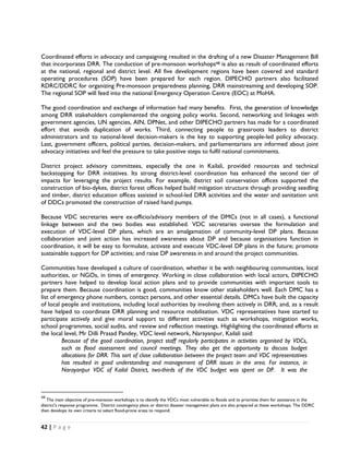 Coordinated efforts in advocacy and campaigning resulted in the drafting of a new Disaster Management Bill
that incorporates DRR. The conduction of pre-monsoon workshops48 is also as result of coordinated efforts
at the national, regional and district level. All five development regions have been covered and standard
operating procedures (SOP) have been prepared for each region. DIPECHO partners also facilitated
RDRC/DDRC for organizing Pre-monsoon preparedness planning, DRR mainstreaming and developing SOP.
The regional SOP will feed into the national Emergency Operation Centre (EOC) at MoHA.

The good coordination and exchange of information had many benefits. First, the generation of knowledge
among DRR stakeholders complemented the ongoing policy works. Second, networking and linkages with
government agencies, UN agencies, AIN, DPNet, and other DIPECHO partners has made for a coordinated
effort that avoids duplication of works. Third, connecting people to grassroots leaders to district
administrators and to national-level decision-makers is the key to supporting people-led policy advocacy.
Last, government officers, political parties, decision-makers, and parliamentarians are informed about joint
advocacy initiatives and feel the pressure to take positive steps to fulfil national commitments.

District project advisory committees, especially the one in Kailali, provided resources and technical
backstopping for DRR initiatives. Its strong district-level coordination has enhanced the second tier of
impacts for leveraging the project results. For example, district soil conservation offices supported the
construction of bio-dykes, district forest offices helped build mitigation structure through providing seedling
and timber, district education offices assisted in school-led DRR activities and the water and sanitation unit
of DDCs promoted the construction of raised hand pumps.

Because VDC secretaries were ex-officio/advisory members of the DMCs (not in all cases), a functional
linkage between and the two bodies was established. VDC secretaries oversee the formulation and
execution of VDC-level DP plans, which are an amalgamation of community-level DP plans. Because
collaboration and joint action has increased awareness about DP and because organisations function in
coordination, it will be easy to formulate, activate and execute VDC-level DP plans in the future; promote
sustainable support for DP activities; and raise DP awareness in and around the project communities.

Communities have developed a culture of coordination, whether it be with neighbouring communities, local
authorities, or NGOs, in times of emergency. Working in close collaboration with local actors, DIPECHO
partners have helped to develop local action plans and to provide communities with important tools to
prepare them. Because coordination is good, communities know other stakeholders well. Each DMC has a
list of emergency phone numbers, contact persons, and other essential details. DMCs have built the capacity
of local people and institutions, including local authorities by involving them actively in DRR, and, as a result
have helped to coordinate DRR planning and resource mobilisation. VDC representatives have started to
participate actively and give moral support to different activities such as workshops, mitigation works,
school programmes, social audits, and review and reflection meetings. Highlighting the coordinated efforts at
the local level, Mr Dilli Prasad Pandey, VDC level network, Narayanpur, Kailali said:
         Because of the good coordination, project staff regularly participates in activities organised by VDCs,
         such as flood assessment and council meetings. They also get the opportunity to discuss budget
         allocations for DRR. This sort of close collaboration between the project team and VDC representatives
         has resulted in good understanding and management of DRR issues in the area. For instance, in
         Narayanpur VDC of Kailal District, two-thirds of the VDC budget was spent on DP. It was the


                                                            
48
    The main objective of pre-monsoon workshops is to identify the VDCs most vulnerable to floods and to prioritise them for assistance in the
district’s response programme. District contingency plans or district disaster management plans are also prepared at these workshops. The DDRC
then develops its own criteria to select flood-prone areas to respond. 


42 | P a g e  

 
 