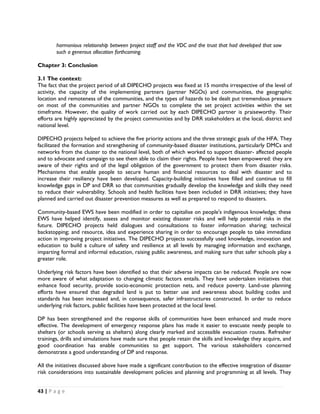 harmonious relationship between project staff and the VDC and the trust that had developed that saw
        such a generous allocation forthcoming.

Chapter 3: Conclusion

3.1 The context:
The fact that the project period of all DIPECHO projects was fixed at 15 months irrespective of the level of
activity, the capacity of the implementing partners (partner NGOs) and communities, the geographic
location and remoteness of the communities, and the types of hazards to be dealt put tremendous pressure
on most of the communities and partner NGOs to complete the set project activities within the set
timeframe. However, the quality of work carried out by each DIPECHO partner is praiseworthy. Their
efforts are highly appreciated by the project communities and by DRR stakeholders at the local, district and
national level.

DIPECHO projects helped to achieve the five priority actions and the three strategic goals of the HFA. They
facilitated the formation and strengthening of community-based disaster institutions, particularly DMCs and
networks from the cluster to the national level, both of which worked to support disaster- affected people
and to advocate and campaign to see them able to claim their rights. People have been empowered: they are
aware of their rights and of the legal obligation of the government to protect them from disaster risks.
Mechanisms that enable people to secure human and financial resources to deal with disaster and to
increase their resiliency have been developed. Capacity-building initiatives have filled and continue to fill
knowledge gaps in DP and DRR so that communities gradually develop the knowledge and skills they need
to reduce their vulnerability. Schools and health facilities have been included in DRR initiatives; they have
planned and carried out disaster prevention measures as well as prepared to respond to disasters.

Community-based EWS have been modified in order to capitalise on people's indigenous knowledge; these
EWS have helped identify, assess and monitor existing disaster risks and will help potential risks in the
future. DIPECHO projects held dialogues and consultations to foster information sharing; technical
backstopping; and resource, idea and experience sharing in order to encourage people to take immediate
action in improving project initiatives. The DIPECHO projects successfully used knowledge, innovation and
education to build a culture of safety and resilience at all levels by managing information and exchange,
imparting formal and informal education, raising public awareness, and making sure that safer schools play a
greater role.

Underlying risk factors have been identified so that their adverse impacts can be reduced. People are now
more aware of what adaptation to changing climatic factors entails. They have undertaken initiatives that
enhance food security, provide socio-economic protection nets, and reduce poverty. Land-use planning
efforts have ensured that degraded land is put to better use and awareness about building codes and
standards has been increased and, in consequence, safer infrastructures constructed. In order to reduce
underlying risk factors, public facilities have been protected at the local level.

DP has been strengthened and the response skills of communities have been enhanced and made more
effective. The development of emergency response plans has made it easier to evacuate needy people to
shelters (or schools serving as shelters) along clearly marked and accessible evacuation routes. Refresher
trainings, drills and simulations have made sure that people retain the skills and knowledge they acquire, and
good coordination has enable communities to get support. The various stakeholders concerned
demonstrate a good understanding of DP and response.

All the initiatives discussed above have made a significant contribution to the effective integration of disaster
risk considerations into sustainable development policies and planning and programming at all levels. They


43 | P a g e  

 
 