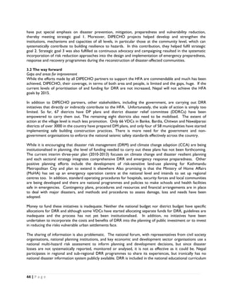 have put special emphasis on disaster prevention, mitigation, preparedness and vulnerability reduction,
thereby meeting strategic goal 1. Moreover, DIPECHO projects helped develop and strengthen the
institutions, mechanisms and capacities of all levels, in particular those at the community level, which can
systematically contribute to building resilience to hazards. In this contribution, they helped fulfil strategic
goal 2. Strategic goal 3 was also fulfilled as continuous advocacy and campaigning resulted in the systematic
incorporation of risk reduction approaches into the design and implementation of emergency preparedness,
response and recovery programmes during the reconstruction of disaster-affected communities.

3.2 The way forward
Gaps and areas for improvement
While the efforts made by all DIPECHO partners to support the HFA are commendable and much has been
achieved, DIPECHO, their coverage, in terms of both area and people, is limited and the gaps, huge. If the
current levels of prioritisation of and funding for DRR are not increased, Nepal will not achieve the HFA
goals by 2015.

In addition to DIPECHO partners, other stakeholders, including the government, are carrying out DRR
initiatives that directly or indirectly contribute to the HFA. Unfortunately, the scale of action is simply too
limited. So far, 67 districts have DP plans and district disaster relief committee (DDRCs) have been
empowered to carry them out. The remaining eight districts also need to be mobilised. The extent of
action at the village level is much less promotion. Only 66 VDCs in Banke, Bardia, Chitwan and Nawalparasi
districts of over 3000 in the country have prepared DM plans, and only four of 58 municipalities have started
implementing safe building construction practices. There is more need for the government and non-
government organisations to enforce the national seismic safety standards effectively across the country.

While it is encouraging that disaster risk management (DRM) and climate change adaption (CCA) are being
institutionalised in planning, the level of funding needed to carry out these plans has not been forthcoming.
The current interim three-year plan (2010-2013) focuses on climate change and disaster resilient planning
and each sectoral strategy integrates comprehensive DRR and emergency response preparedness. Other
positive planning efforts include the development of risk-sensitive land-use planning for Kathmandu
Metropolitan City and plan to extend it elsewhere Also promising is that the Ministry of Home Affairs
(MoHA) has set up an emergency operation centre at the national level and intends to set up regional
centres too. In addition, standard operating procedures for hospitals, security forces and local communities
are being developed and there are national programmes and policies to make schools and health facilities
safe in emergencies. Contingency plans, procedures and resources and financial arrangements are in place
to deal with major disasters, and methods and procedures to assess damage, loss and needs have been
adopted.

Money to fund these initiatives is inadequate. Neither the national budget nor district budget have specific
allocations for DRR and although some VDCs have started allocating separate funds for DRR, guidelines are
inadequate and the process has not yet been institutionalised. In addition, no initiatives have been
undertaken to incorporate the costs and benefits of DRR into the planning of public investment or to invest
in reducing the risks vulnerable urban settlements face.

The sharing of information is also problematic. The national forum, with representatives from civil society
organisations, national planning institutions, and key economic and development sector organisations use a
national multi-hazard risk assessment to inform planning and development decisions, but since disaster
losses are not systematically reported, monitored or analysed, it is not as effective as it could be. Nepal
participates in regional and sub-regional DRR programmes to share its experiences, but ironically has no
national disaster information system publicly available. DRR is included in the national educational curriculum



44 | P a g e  

 
 