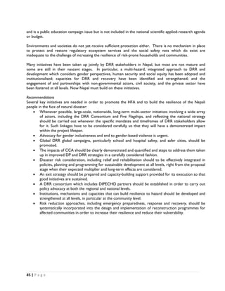 and is a public education campaign issue but is not included in the national scientific applied-research agenda
or budget.

Environments and societies do not yet receive sufficient protection either. There is no mechanism in place
to protect and restore regulatory ecosystem services and the social safety nets which do exist are
inadequate to the challenge of increasing the resilience of risk-prone households and communities.

Many initiatives have been taken up jointly by DRR stakeholders in Nepal, but most are not mature and
some are still in their nascent stages. In particular, a multi-hazard, integrated approach to DRR and
development which considers gender perspectives, human security and social equity has been adopted and
institutionalised; capacities for DRR and recovery have been identified and strengthened; and the
engagement of and partnerships with non-governmental actors, civil society, and the private sector have
been fostered at all levels. Now Nepal must build on these initiatives.

Recommendations
Several key initiatives are needed in order to promote the HFA and to build the resilience of the Nepali
people in the face of natural disaster:
    • Whenever possible, large-scale, nationwide, long-term multi-sector initiatives involving a wide array
        of actors, including the DRR Consortium and Five Flagships, and reflecting the national strategy
        should be carried out whenever the specific mandates and timeframes of DRR stakeholders allow
        for it. Such linkages have to be considered carefully so that they will have a demonstrated impact
        within the project lifespan.
    • Advocacy for gender inclusiveness and end to gender-based violence is urgent.
    • Global DRR global campaigns, particularly school and hospital safety, and safer cities, should be
        promoted.
    • The impacts of CCA should be clearly demonstrated and quantified and steps to address them taken
        up in improved DP and DRR strategies in a carefully considered fashion.
    • Disaster risk consideration, including relief and rehabilitation should to be effectively integrated in
        policies, planning and programming for sustainable development at all levels, right from the proposal
        stage when their expected multiplier and long-term effects are considered.
    • An exit strategy should be prepared and capacity-building support provided for its execution so that
        good initiatives are sustained.
    • A DRR consortium which includes DIPECHO partners should be established in order to carry out
        policy advocacy at both the regional and national levels.
    • Institutions, mechanisms and capacities that can build resilience to hazard should be developed and
        strengthened at all levels, in particular at the community level.
    • Risk reduction approaches, including emergency preparedness, response and recovery, should be
        systematically incorporated into the design and implementation of reconstruction programmes for
        affected communities in order to increase their resilience and reduce their vulnerability.




45 | P a g e  

 
 
