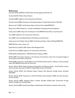 References
ActionAid (2010). DIPECHO V AAN Project Periodic Update: July 09-April 10.

ActionAid (2010). Midterm Review Report.

ActionAid (2009). Single Form for Humanitarian Aid Actions.

AA International (2000). Participatory Vulnerability Analysis: A Step-by-Step Guide for Field Staff.

Bhattarai, Hari P (2007). Final Evaluation Report, Practical Action Nepal/DIPECHO.

Burkey, Stan (1993). People First: A Guide to Self-Reliant, Participatory Rural Development.

Casals, Jerome (2007). Report for the Evaluation of the DIPECHO Action Plans in South East Asia.

Care (2009). Single Form for Humanitarian Aid Actions.

Care (2009). Community-Based Disaster Risk Reduction: Good Practice.

Casals, Jerome and Tuladhar, Ramesh (2007). Final Evaluation Report. Oxfam GB Nepal/DIPECHO.

DIPECHO News Letter. (Issues 1-9).

Danish Red Cross (2010). SAFE: Disaster Risk Management Plan.

Danish Red Cross (2009). Single Form for Humanitarian Aid Actions.

ECHO (2010). Speaking Points – DIPECHO Partners Meeting– NEPAL.

ECHO (2009). Commission Decision on the financing of humanitarian actions from the general budget of
the European Communities in South Asia.

ECHO (2009). Instructions and Guidelines for DG ECHO potential partners wishing to submit proposals
under Fifth DIPECHO Action Plan for South Asia.

Gautam, Dhruba (2010). Nepal’s Emergency Preparedness and Response System: Good Practices, Lessons
Learnt and Gaps. Association of INGOs in Nepal (AIN) and Save the Children.

Gautam, Dhruba (2010). Final Evaluation Report. Disaster Risk Reduction through School, ActionAid
Nepal/DfID.

Gautam, Dhruba (2010). Preparation of Child lead Disaster Risks Reduction (DRR) and CCA document,
Save the Children.

Gautam, Dhruba (2009). Evaluation Report. Surakshit Samudaya: Building Safer Communities through
Disaster Management, ActionAid Nepal.

Gautam, Dhruba (2009). Good Practice Report. Kailali Disaster Risk Reduction Initiatives, Mercy Corps.




46 | P a g e  

 
 