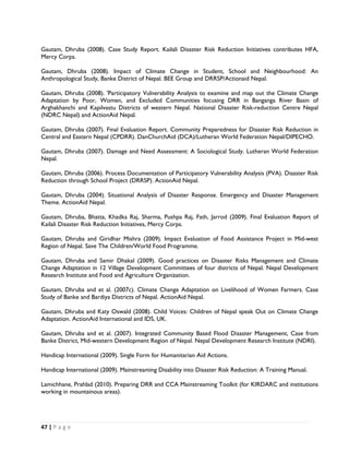 Gautam, Dhruba (2008). Case Study Report. Kailali Disaster Risk Reduction Initiatives contributes HFA,
Mercy Corps.

Gautam, Dhruba (2008). Impact of Climate Change in Student, School and Neighbourhood: An
Anthropological Study, Banke District of Nepal. BEE Group and DRRSP/Actionaid Nepal.

Gautam, Dhruba (2008). 'Participatory Vulnerability Analysis to examine and map out the Climate Change
Adaptation by Poor, Women, and Excluded Communities focusing DRR in Banganga River Basin of
Arghakhanchi and Kapilvastu Districts of western Nepal. National Disaster Risk-reduction Centre Nepal
(NDRC Nepal) and ActionAid Nepal.

Gautam, Dhruba (2007). Final Evaluation Report. Community Preparedness for Disaster Risk Reduction in
Central and Eastern Nepal (CPDRR). DanChurchAid (DCA)/Lutheran World Federation Nepal/DIPECHO.

Gautam, Dhruba (2007). Damage and Need Assessment: A Sociological Study. Lutheran World Federation
Nepal.

Gautam, Dhruba (2006). Process Documentation of Participatory Vulnerability Analysis (PVA). Disaster Risk
Reduction through School Project (DRRSP). ActionAid Nepal.

Gautam, Dhruba (2004). Situational Analysis of Disaster Response. Emergency and Disaster Management
Theme. ActionAid Nepal.

Gautam, Dhruba, Bhatta, Khadka Raj, Sharma, Pushpa Raj, Fath, Jarrod (2009). Final Evaluation Report of
Kailali Disaster Risk Reduction Initiatives, Mercy Corps.

Gautam, Dhruba and Giridhar Mishra (2009). Impact Evaluation of Food Assistance Project in Mid-west
Region of Nepal. Save The Children/World Food Programme.

Gautam, Dhruba and Samir Dhakal (2009). Good practices on Disaster Risks Management and Climate
Change Adaptation in 12 Village Development Committees of four districts of Nepal. Nepal Development
Research Institute and Food and Agriculture Organization.

Gautam, Dhruba and et al. (2007c). Climate Change Adaptation on Livelihood of Women Farmers. Case
Study of Banke and Bardiya Districts of Nepal. ActionAid Nepal.

Gautam, Dhruba and Katy Oswald (2008). Child Voices: Children of Nepal speak Out on Climate Change
Adaptation. ActionAid International and IDS, UK.

Gautam, Dhruba and et al. (2007). Integrated Community Based Flood Disaster Management, Case from
Banke District, Mid-western Development Region of Nepal. Nepal Development Research Institute (NDRI).

Handicap International (2009). Single Form for Humanitarian Aid Actions.

Handicap International (2009). Mainstreaming Disability into Disaster Risk Reduction: A Training Manual.

Lamichhane, Prahlad (2010). Preparing DRR and CCA Mainstreaming Toolkit (for KIRDARC and institutions
working in mountainous areas).




47 | P a g e  

 
 