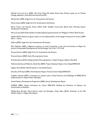 Mitchell, Tom and et al. (2007). We Know What We Need. South Asian Women speak out on Climate
Change adaptation. ActionAid International and IDS.

Mission East (2009). Single Form for Humanitarian Aid Actions.

Mercy Corps (2009). Single Form for Humanitarian Aid Actions.

Mercy Corps and Practical Action (2010 draft). Establish Community Based Early Warning System:
Practitioner’s Handbook.

Mercy Corps (2010 draft). Bamboo and Bio-Engineering Interventions for Mitigation of River Bank Erosion.

MoHA (2010). National progress report on the implementation of the Hyogo Framework for Action (2009-
2011) – interim.

Oxfam (2009). Single Form for Humanitarian Aid Actions.

Osti, Rabindra (2005). Indigenous practices on water harvesting in semi arid environment of Nepal, Int.
Journal of Sustainable Development & World Ecology, Vol.12 No 1, PP 13-20.

Practical Action (2009), Single Form for Humanitarian Aid Actions.

Practical Action (2009?). Early Warning System Series.

Practical Action (2010). Scaling Up Early Warning Systems in Nepal: Progress Update, May 2010.

Pokharel, Jiba Raj and Pokharel, Ashok Raj (2009). Project Evaluation Report. Care Nepal/DIPECHO.

Sugden, Kate (2010). Flood Prediction in the Kailali District.

Shrestha, Dil Prasad (2009). Final Evaluation Report, Practical Action Nepal/DIPECHO.

Tuladhar, Ramesh (2007). A Summary on Lessons Learnt, Good Practices and Challenges of DIPECHO III
Implementation in Nepal, Oxfam GB Nepal.

United Nations Development Programme (2009). Human Development Report.

UNISDR (2005). Hyogo Framework for Action 2005-2015: Building the Resilience of Nations and
Communities to Disasters.

Willitts-King, Barnaby, Morris-Iveson, Leslie and Dhungana, Kedar Babu (2010). Evaluation of the DG
ECHO’s Action in Nepal: Main Report.




48 | P a g e  

 
 