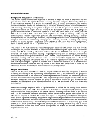 Executive Summary

Background: The problem and the study
The increase in the frequency and magnitude of disasters in Nepal has made it very difficult for the
government to address the impacts of disasters adequately. It has now recognised that providing relief alone
is also insufficient. And that it is disaster risk reduction (DRR), a holistic, comprehensive, and strategic
approach to disasters, which is the need of the day to reduce the devastating impacts of disaster and to cope
with increasing vulnerability. In recognition of Nepal’s need to tackle the problem of disaster risks and
mitigate their impacts on people's lives and livelihoods, the European Commission (DG ECHO) began to
provide financial assistance to Nepal when it released its First DRR Action Plan in 2003. On 15 June 2009
DIPECHO launched its Fifth Action Plan, which emphasises the need for initiating a wide array of
community-based disaster preparedness (DP) and DRR interventions, including developing a disaster
management and risk reduction legal framework, implementing disaster education, constructing small-scale
mitigative infrastructures, coordinating among agencies, conducting research, developing early warning
systems, and building capacity. The projects under DIPECHO’s Fifth Action Plan involve eight partners,
cover 18 districts, and will run to 15 December 2010.

The purpose of this study was to take stock of the progress that these eight partners have made towards
achieving the five priorities of the HFA in Nepal and to contribute to the global report on the achievement
of the HFA. All the secondary information made available by the DIPECHO partners was thoroughly
reviewed. Then multiple instruments, including a range of participatory tools and techniques, were used to
collect and collate reliable primary information from DIPECHO project communities and districts. Holding
interaction meetings and mini-workshops with local-level stakeholders helped deepen the team’s
understandings of projects achievements. Also at the field level, separate interaction meetings were held
with each implementing NGO partner in order to listen to its concerns and issues and to crosscheck the
reliability of information collected. The key findings of this report were drawn from all these sets of
information. Many are illustrated with short case studies and direct quotations.

Project achievements
The fact that the project period for all DIPECHO projects was fixed at 15 months irrespective of the level
of activity, the capacity of the implementing partners (partner NGOs) and communities, the geographic
location and remoteness of the communities, and the types of hazards to address put tremendous pressure
on most of the communities and partner NGOs to complete the prescribed project activities within the set
timeframe. Despite the pressure, however, the quality of work of each partner was good. In addition, they
were very much appreciated by the project communities and by DRR stakeholders at the local, district and
national levels.

Despite the challenges they faced, DIPECHO projects helped to achieve the five priority actions and the
three strategic goals of the HFA. They facilitated the formation and strengthening of community-based
disaster institutions, particularly DMCs, and of DM networks extending from the cluster to the national
level. All the institutions established worked to provide disaster-affected people with support and to
advocate and campaign to see them able to claim their rights. The project empowered people, making them
aware of their rights and of the legal obligation of the government to protect them from disaster risks. It
also developed mechanisms that enable people to secure human and financial resources to deal with disaster
and to increase their resiliency. Capacity-building initiatives filled and continue to fill knowledge gaps in DP
and DRR; as a result, communities are gradually developing the knowledge and skills they need to reduce
their vulnerability. Schools and health facilities have planned and carried out disaster prevention and
response measures, too.




5 | P a g e  

 
 