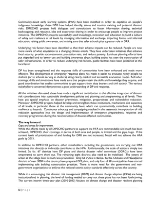Community-based early warning systems (EWS) have been modified in order to capitalise on people's
indigenous knowledge; these EWS have helped identify, assess and monitor existing and potential disaster
risks. DIPECHO projects held dialogues and consultations to foster information sharing; technical
backstopping; and resource, idea and experience sharing in order to encourage people to improve project
initiatives. The DIPECHO projects successfully used knowledge, innovation and education to build a culture
of safety and resilience at all levels by managing information and exchange, imparting formal and informal
education, raising public awareness, and making sure that safer schools play a greater role in DRR.

Underlying risk factors have been identified so that their adverse impacts can be reduced. People are now
more aware of what adaptation to a changing climate entails. They have undertaken initiatives that enhance
food security, provide socio-economic protection nets, and reduce poverty. Land-use planning efforts have
put degraded land to better use and building awareness about building codes has seen the construction of
safer infrastructures. In order to reduce underlying risk factors, public facilities have been protected at the
local level.

DP has been strengthened and the response skills of communities have been enhanced and made more
effective. The development of emergency response plans has made it easier to evacuate needy people to
shelters (or to schools serving as shelters) along clearly marked and accessible evacuation routes. Refresher
trainings, drills and simulations have made sure that people retain the skills and knowledge they acquire, and
good coordination has enable communities to get support from duty bearers and civil society. The various
stakeholders concerned demonstrate a good understanding of DP and response.

All the initiatives discussed above have made a significant contribution to the effective integration of disaster
risk considerations into sustainable development policies and planning and programming at all levels. They
have put special emphasis on disaster prevention, mitigation, preparedness and vulnerability reduction.
Moreover, DIPECHO projects helped develop and strengthen those institutions, mechanisms and capacities
of all levels, in particular those at the community level, which can systematically contribute to building
resilience to hazards. Continuous advocacy and campaigning resulted in the systematic incorporation of risk
reduction approaches into the design and implementation of emergency preparedness, response and
recovery programmes during the reconstruction of disaster-affected communities.

The way forward
Gaps and areas for improvement
While the efforts made by all DIPECHO partners to support the HFA are commendable and much has been
achieved, DIPECHO, their coverage, in terms of both area and people, is limited and the gaps, huge. If the
current levels of prioritisation of and funding for DRR are not increased, Nepal will not achieve the HFA
goals by 2015.

In addition to DIPECHO partners, other stakeholders, including the government, are carrying out DRR
initiatives that directly or indirectly contribute to the HFA. Unfortunately, the scale of action is simply too
limited. So far, 67 districts have DP plans and district disaster relief committee (DDRCs) have been
empowered to carry them out. The remaining eight districts also need to be mobilised. The extent of
action at the village level is much less promotion. Only 66 VDCs in Banke, Bardia, Chitwan and Nawalparasi
districts of over 3000 in the country have prepared DM plans, and only four of 58 municipalities have started
implementing safe building construction practices. There is more need for the government and non-
government organisations to enforce the national seismic safety standards effectively across the country.

While it is encouraging that disaster risk management (DRM) and climate change adaption (CCA) are being
institutionalised in planning, the level of funding needed to carry out these plans has not been forthcoming.
The current interim three-year plan (2010-2013) focuses on climate change and disaster resilient planning


6 | P a g e  

 
 