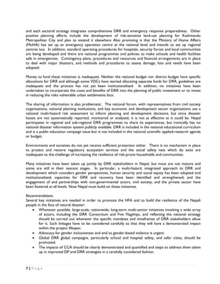 and each sectoral strategy integrates comprehensive DRR and emergency response preparedness. Other
positive planning efforts include the development of risk-sensitive land-use planning for Kathmandu
Metropolitan City and plan to extend it elsewhere Also promising is that the Ministry of Home Affairs
(MoHA) has set up an emergency operation centre at the national level and intends to set up regional
centres too. In addition, standard operating procedures for hospitals, security forces and local communities
are being developed and there are national programmes and policies to make schools and health facilities
safe in emergencies. Contingency plans, procedures and resources and financial arrangements are in place
to deal with major disasters, and methods and procedures to assess damage, loss and needs have been
adopted.

Money to fund these initiatives is inadequate. Neither the national budget nor district budget have specific
allocations for DRR and although some VDCs have started allocating separate funds for DRR, guidelines are
inadequate and the process has not yet been institutionalised. In addition, no initiatives have been
undertaken to incorporate the costs and benefits of DRR into the planning of public investment or to invest
in reducing the risks vulnerable urban settlements face.

The sharing of information is also problematic. The national forum, with representatives from civil society
organisations, national planning institutions, and key economic and development sector organisations use a
national multi-hazard risk assessment to inform planning and development decisions, but since disaster
losses are not systematically reported, monitored or analysed, it is not as effective as it could be. Nepal
participates in regional and sub-regional DRR programmes to share its experiences, but ironically has no
national disaster information system publicly available. DRR is included in the national educational curriculum
and is a public education campaign issue but is not included in the national scientific applied-research agenda
or budget.

Environments and societies do not yet receive sufficient protection either. There is no mechanism in place
to protect and restore regulatory ecosystem services and the social safety nets which do exist are
inadequate to the challenge of increasing the resilience of risk-prone households and communities.

Many initiatives have been taken up jointly by DRR stakeholders in Nepal, but most are not mature and
some are still in their nascent stages. In particular, a multi-hazard, integrated approach to DRR and
development which considers gender perspectives, human security and social equity has been adopted and
institutionalised; capacities for DRR and recovery have been identified and strengthened; and the
engagement of and partnerships with non-governmental actors, civil society, and the private sector have
been fostered at all levels. Now Nepal must build on these initiatives.

Recommendations
Several key initiatives are needed in order to promote the HFA and to build the resilience of the Nepali
people in the face of natural disaster:
    • Whenever possible, large-scale, nationwide, long-term multi-sector initiatives involving a wide array
        of actors, including the DRR Consortium and Five Flagships, and reflecting the national strategy
        should be carried out whenever the specific mandates and timeframes of DRR stakeholders allow
        for it. Such linkages have to be considered carefully so that they will have a demonstrated impact
        within the project lifespan.
    • Advocacy for gender inclusiveness and end to gender-based violence is urgent.
    • Global DRR global campaigns, particularly school and hospital safety, and safer cities, should be
        promoted.
    • The impacts of CCA should be clearly demonstrated and quantified and steps to address them taken
        up in improved DP and DRR strategies in a carefully considered fashion.



7 | P a g e  

 
 