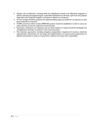 •    Disaster risk consideration, including relief and rehabilitation should to be effectively integrated in
         policies, planning and programming for sustainable development at all levels, right from the proposal
         stage when their expected multiplier and long-term effects are considered.
    •    An exit strategy should be prepared and capacity-building support provided for its execution so that
         good initiatives are sustained.
    •    A DRR consortium which includes DIPECHO partners should be established in order to carry out
         policy advocacy at both the regional and national levels.
    •    Institutions, mechanisms and capacities that can build resilience to hazard should be developed and
         strengthened at all levels, in particular at the community level.
    •    Risk reduction approaches, including emergency preparedness, response and recovery, should be
         systematically incorporated into the design and implementation of reconstruction programmes for
         affected communities in order to increase their resilience and reduce their vulnerability.




8 | P a g e  

 
 