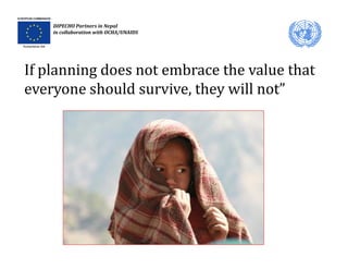 DIPECHO Partners in Nepal
    in collaboration with OCHA/UNAIDS




If planning does not embrace the value that 
everyone should survive, they will not”
           h ld       i   h    ill    ”
 