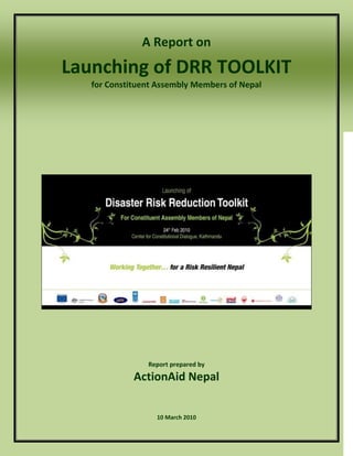 A Report on
Launching of DRR TOOLKIT
   for Constituent Assembly Members of Nepal




                Report prepared by

             ActionAid Nepal


                  10 March 2010
 